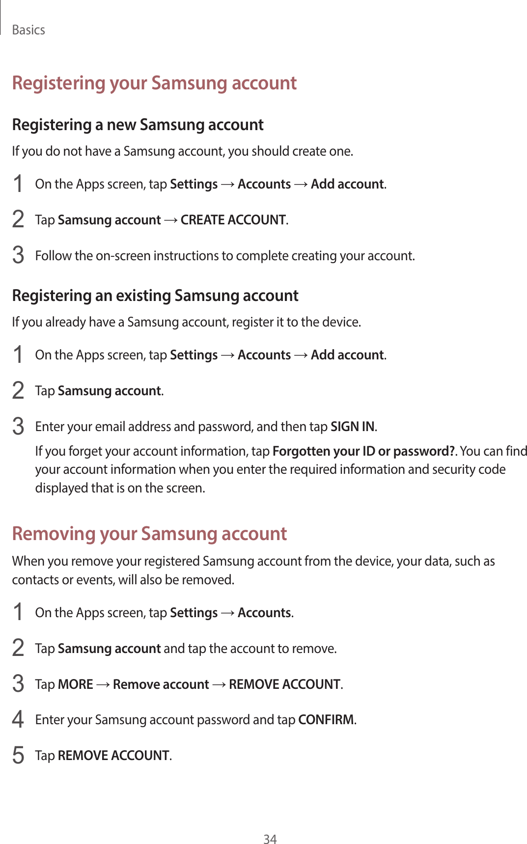 Basics34Registering your Samsung accountRegistering a new Samsung accountIf you do not have a Samsung account, you should create one.1  On the Apps screen, tap Settings → Accounts → Add account.2  Tap Samsung account → CREATE ACCOUNT.3  Follow the on-screen instructions to complete creating your account.Registering an existing Samsung accountIf you already have a Samsung account, register it to the device.1  On the Apps screen, tap Settings → Accounts → Add account.2  Tap Samsung account.3  Enter your email address and password, and then tap SIGN IN.If you forget your account information, tap Forgotten your ID or password?. You can find your account information when you enter the required information and security code displayed that is on the screen.Removing your Samsung accountWhen you remove your registered Samsung account from the device, your data, such as contacts or events, will also be removed.1  On the Apps screen, tap Settings → Accounts.2  Tap Samsung account and tap the account to remove.3  Tap MORE → Remove account → REMOVE ACCOUNT.4  Enter your Samsung account password and tap CONFIRM.5  Tap REMOVE ACCOUNT.