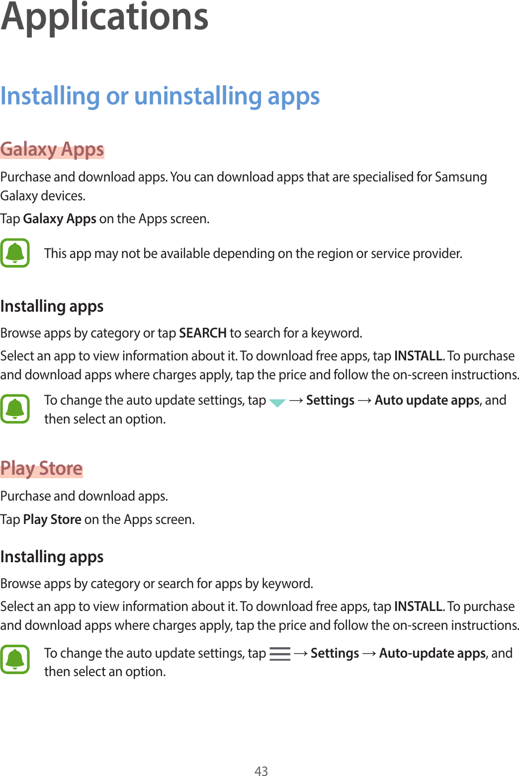 43ApplicationsInstalling or uninstalling appsGalaxy AppsPurchase and download apps. You can download apps that are specialised for Samsung Galaxy devices.Tap Galaxy Apps on the Apps screen.This app may not be available depending on the region or service provider.Installing appsBrowse apps by category or tap SEARCH to search for a keyword.Select an app to view information about it. To download free apps, tap INSTALL. To purchase and download apps where charges apply, tap the price and follow the on-screen instructions.To change the auto update settings, tap   → Settings → Auto update apps, and then select an option.Play StorePurchase and download apps.Tap Play Store on the Apps screen.Installing appsBrowse apps by category or search for apps by keyword.Select an app to view information about it. To download free apps, tap INSTALL. To purchase and download apps where charges apply, tap the price and follow the on-screen instructions.To change the auto update settings, tap   → Settings → Auto-update apps, and then select an option.