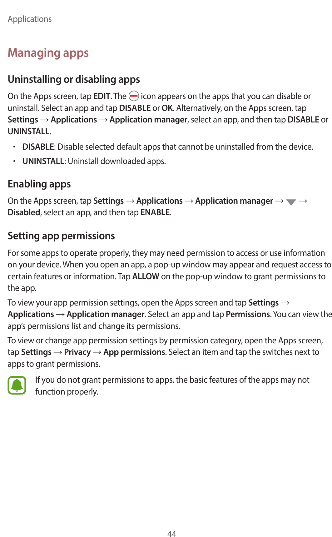 Applications44Managing appsUninstalling or disabling appsOn the Apps screen, tap EDIT. The   icon appears on the apps that you can disable or uninstall. Select an app and tap DISABLE or OK. Alternatively, on the Apps screen, tap Settings → Applications → Application manager, select an app, and then tap DISABLE or UNINSTALL.•DISABLE: Disable selected default apps that cannot be uninstalled from the device.•UNINSTALL: Uninstall downloaded apps.Enabling appsOn the Apps screen, tap Settings → Applications → Application manager →   → Disabled, select an app, and then tap ENABLE.Setting app permissionsFor some apps to operate properly, they may need permission to access or use information on your device. When you open an app, a pop-up window may appear and request access to certain features or information. Tap ALLOW on the pop-up window to grant permissions to the app.To view your app permission settings, open the Apps screen and tap Settings → Applications → Application manager. Select an app and tap Permissions. You can view the app’s permissions list and change its permissions.To view or change app permission settings by permission category, open the Apps screen, tap Settings → Privacy → App permissions. Select an item and tap the switches next to apps to grant permissions.If you do not grant permissions to apps, the basic features of the apps may not function properly.
