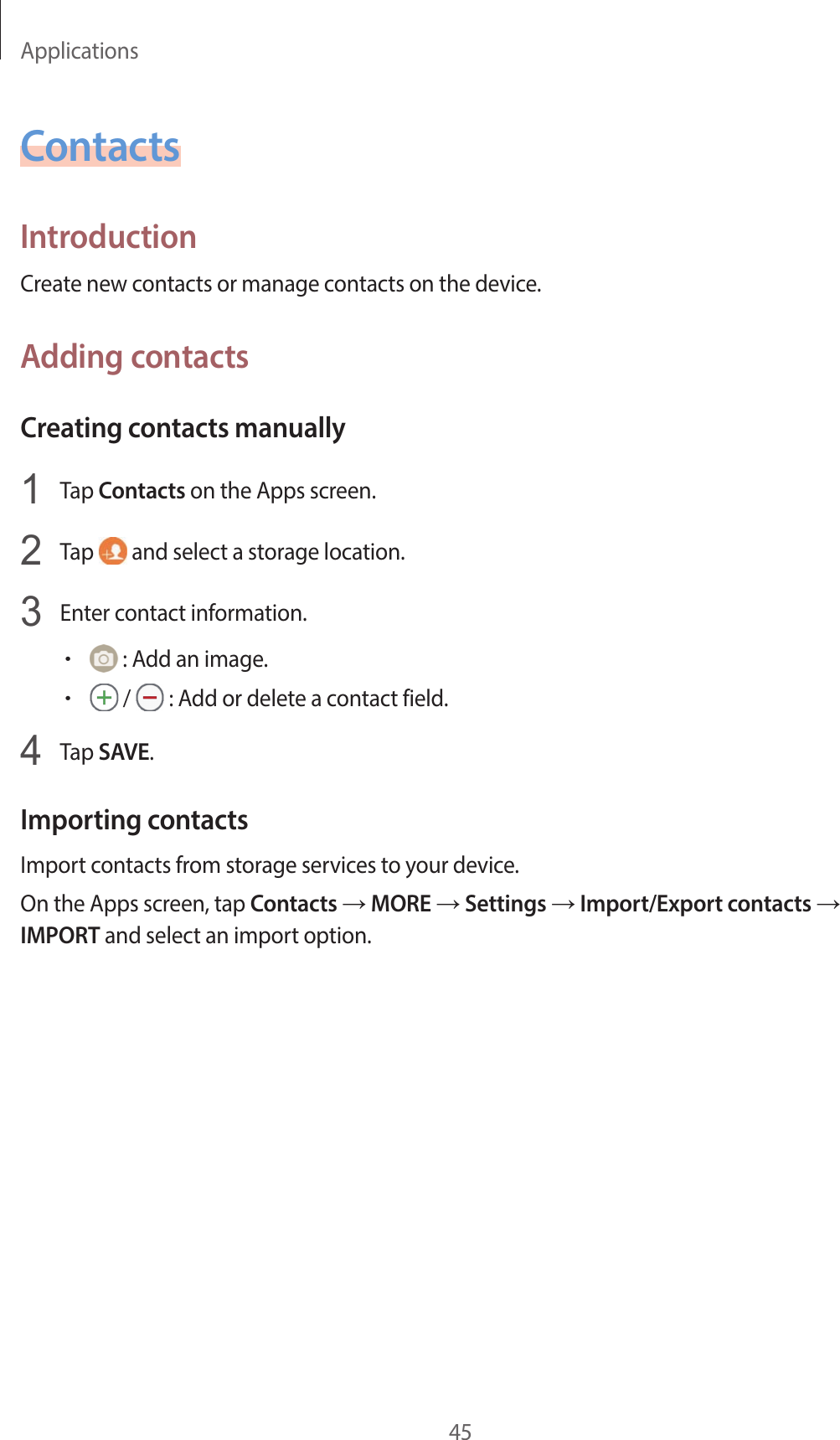 Applications45ContactsIntroductionCreate new contacts or manage contacts on the device.Adding contactsCreating contacts manually1  Tap Contacts on the Apps screen.2  Tap   and select a storage location.3  Enter contact information.• : Add an image.• /   : Add or delete a contact field.4  Tap SAVE.Importing contactsImport contacts from storage services to your device.On the Apps screen, tap Contacts → MORE → Settings → Import/Export contacts → IMPORT and select an import option.