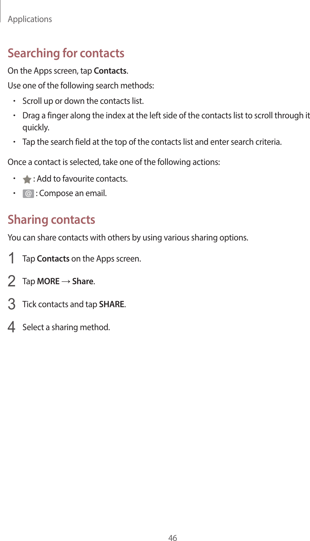 Applications46Searching for contactsOn the Apps screen, tap Contacts.Use one of the following search methods:•Scroll up or down the contacts list.•Drag a finger along the index at the left side of the contacts list to scroll through it quickly.•Tap the search field at the top of the contacts list and enter search criteria.Once a contact is selected, take one of the following actions:• : Add to favourite contacts.• : Compose an email.Sharing contactsYou can share contacts with others by using various sharing options.1  Tap Contacts on the Apps screen.2  Tap MORE → Share.3  Tick contacts and tap SHARE.4  Select a sharing method.