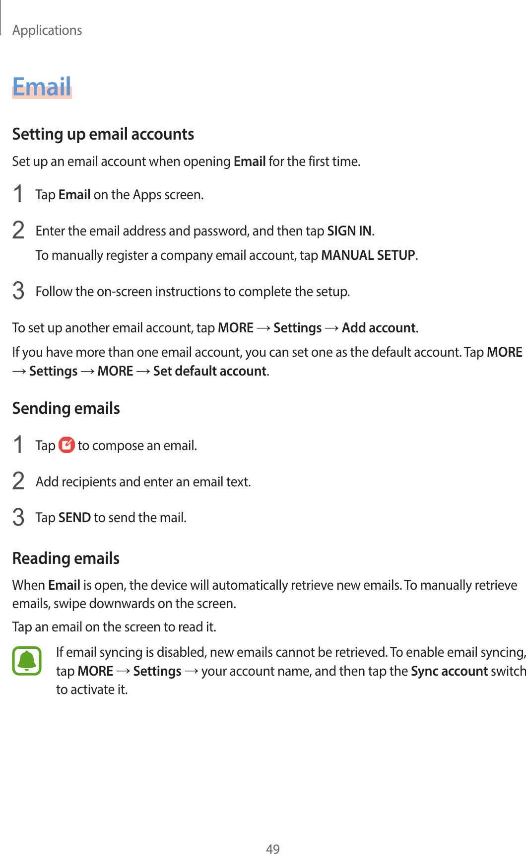 Applications49EmailSetting up email accountsSet up an email account when opening Email for the first time.1  Tap Email on the Apps screen.2  Enter the email address and password, and then tap SIGN IN.To manually register a company email account, tap MANUAL SETUP.3  Follow the on-screen instructions to complete the setup.To set up another email account, tap MORE → Settings → Add account.If you have more than one email account, you can set one as the default account. Tap MORE → Settings → MORE → Set default account.Sending emails1  Tap   to compose an email.2  Add recipients and enter an email text.3  Tap SEND to send the mail.Reading emailsWhen Email is open, the device will automatically retrieve new emails. To manually retrieve emails, swipe downwards on the screen.Tap an email on the screen to read it.If email syncing is disabled, new emails cannot be retrieved. To enable email syncing, tap MORE → Settings → your account name, and then tap the Sync account switch to activate it.