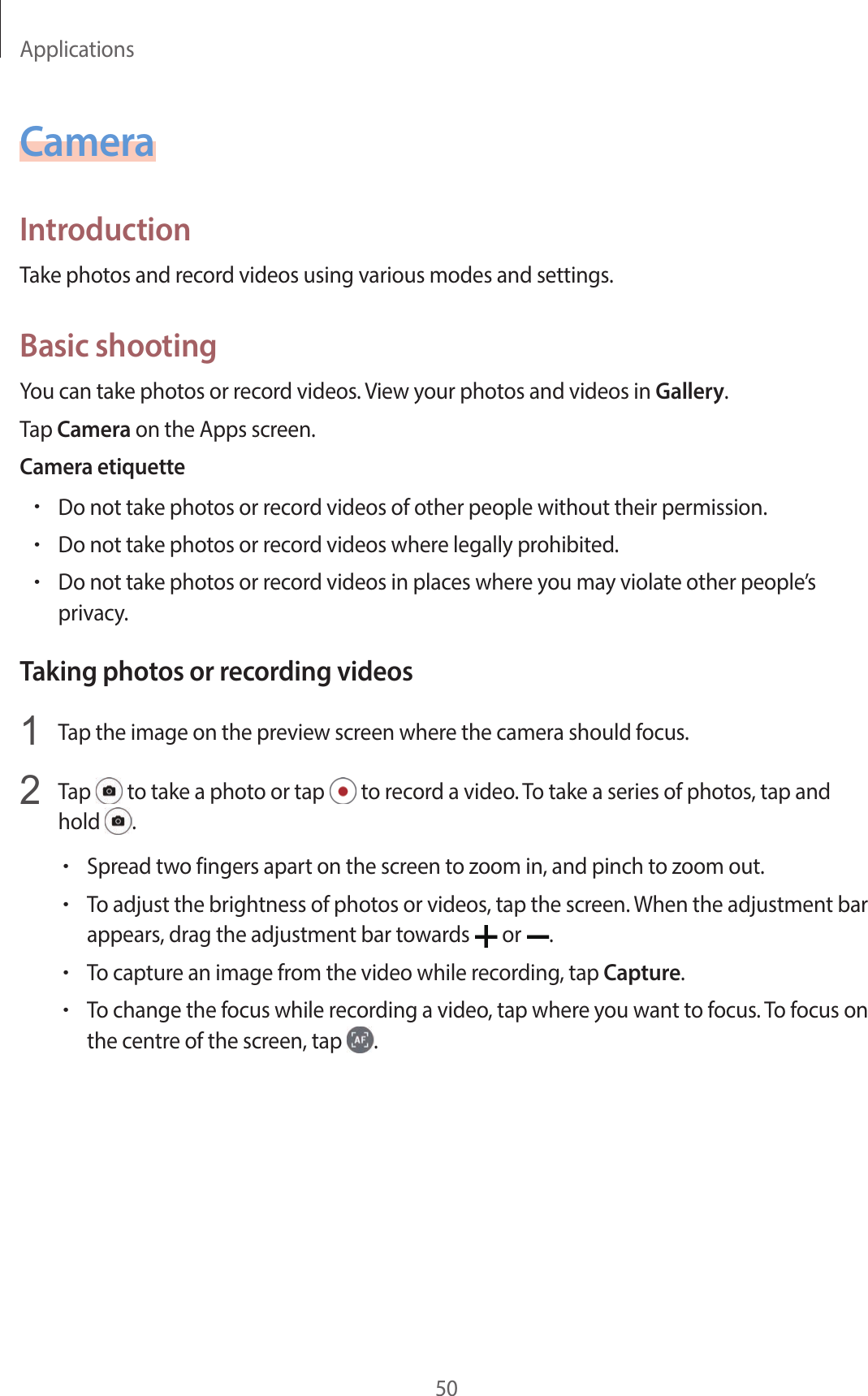 Applications50CameraIntroductionTake photos and record videos using various modes and settings.Basic shootingYou can take photos or record videos. View your photos and videos in Gallery.Tap Camera on the Apps screen.Camera etiquette•Do not take photos or record videos of other people without their permission.•Do not take photos or record videos where legally prohibited.•Do not take photos or record videos in places where you may violate other people’s privacy.Taking photos or recording videos1  Tap the image on the preview screen where the camera should focus.2  Tap   to take a photo or tap   to record a video. To take a series of photos, tap and hold  .•Spread two fingers apart on the screen to zoom in, and pinch to zoom out.•To adjust the brightness of photos or videos, tap the screen. When the adjustment bar appears, drag the adjustment bar towards   or  .•To capture an image from the video while recording, tap Capture.•To change the focus while recording a video, tap where you want to focus. To focus on the centre of the screen, tap  .