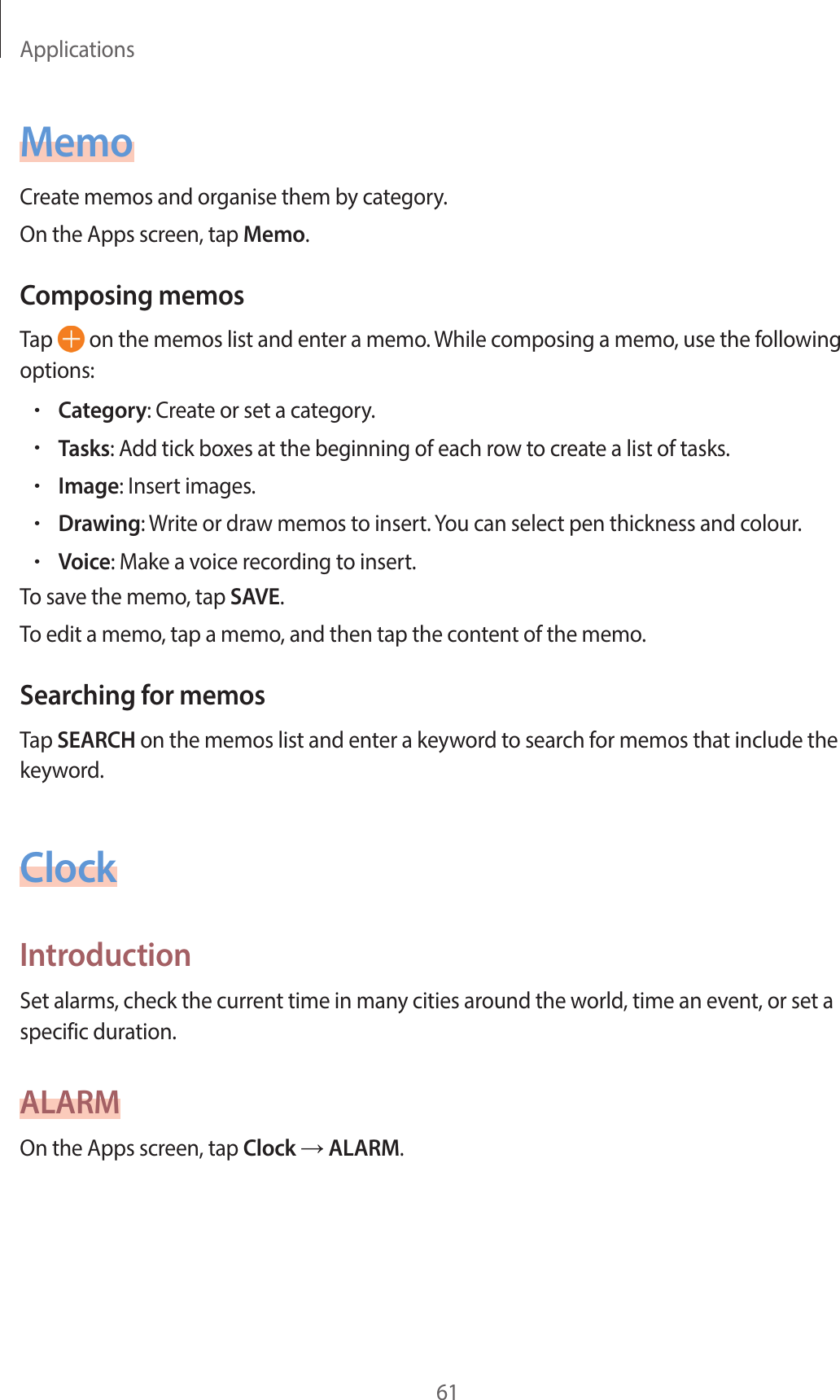 Applications61MemoCreate memos and organise them by category.On the Apps screen, tap Memo.Composing memosTap   on the memos list and enter a memo. While composing a memo, use the following options:•Category: Create or set a category.•Tasks: Add tick boxes at the beginning of each row to create a list of tasks.•Image: Insert images.•Drawing: Write or draw memos to insert. You can select pen thickness and colour.•Voice: Make a voice recording to insert.To save the memo, tap SAVE.To edit a memo, tap a memo, and then tap the content of the memo.Searching for memosTap SEARCH on the memos list and enter a keyword to search for memos that include the keyword.ClockIntroductionSet alarms, check the current time in many cities around the world, time an event, or set a specific duration.ALARMOn the Apps screen, tap Clock → ALARM.