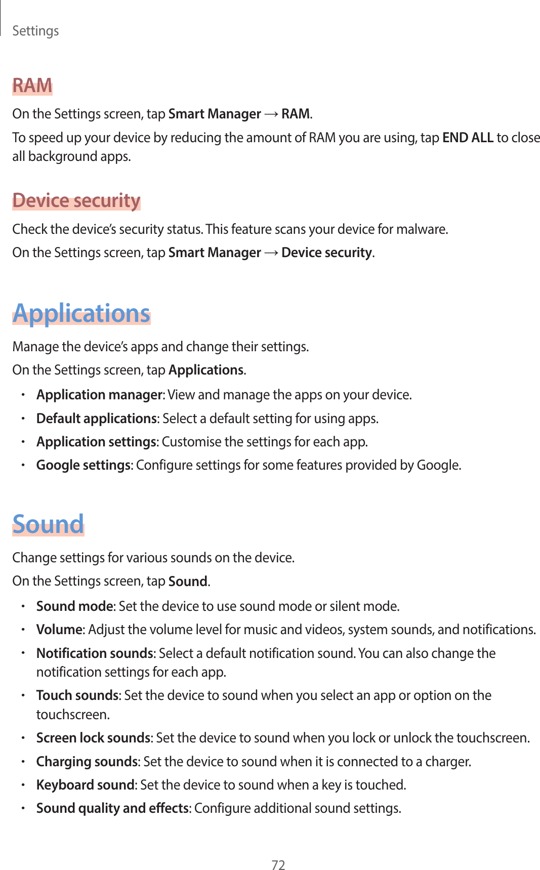 Settings72RAMOn the Settings screen, tap Smart Manager → RAM.To speed up your device by reducing the amount of RAM you are using, tap END ALL to close all background apps.Device securityCheck the device’s security status. This feature scans your device for malware.On the Settings screen, tap Smart Manager → Device security.ApplicationsManage the device’s apps and change their settings.On the Settings screen, tap Applications.•Application manager: View and manage the apps on your device.•Default applications: Select a default setting for using apps.•Application settings: Customise the settings for each app.•Google settings: Configure settings for some features provided by Google.SoundChange settings for various sounds on the device.On the Settings screen, tap Sound.•Sound mode: Set the device to use sound mode or silent mode.•Volume: Adjust the volume level for music and videos, system sounds, and notifications.•Notification sounds: Select a default notification sound. You can also change the notification settings for each app.•Touch sounds: Set the device to sound when you select an app or option on the touchscreen.•Screen lock sounds: Set the device to sound when you lock or unlock the touchscreen.•Charging sounds: Set the device to sound when it is connected to a charger.•Keyboard sound: Set the device to sound when a key is touched.•Sound quality and effects: Configure additional sound settings.