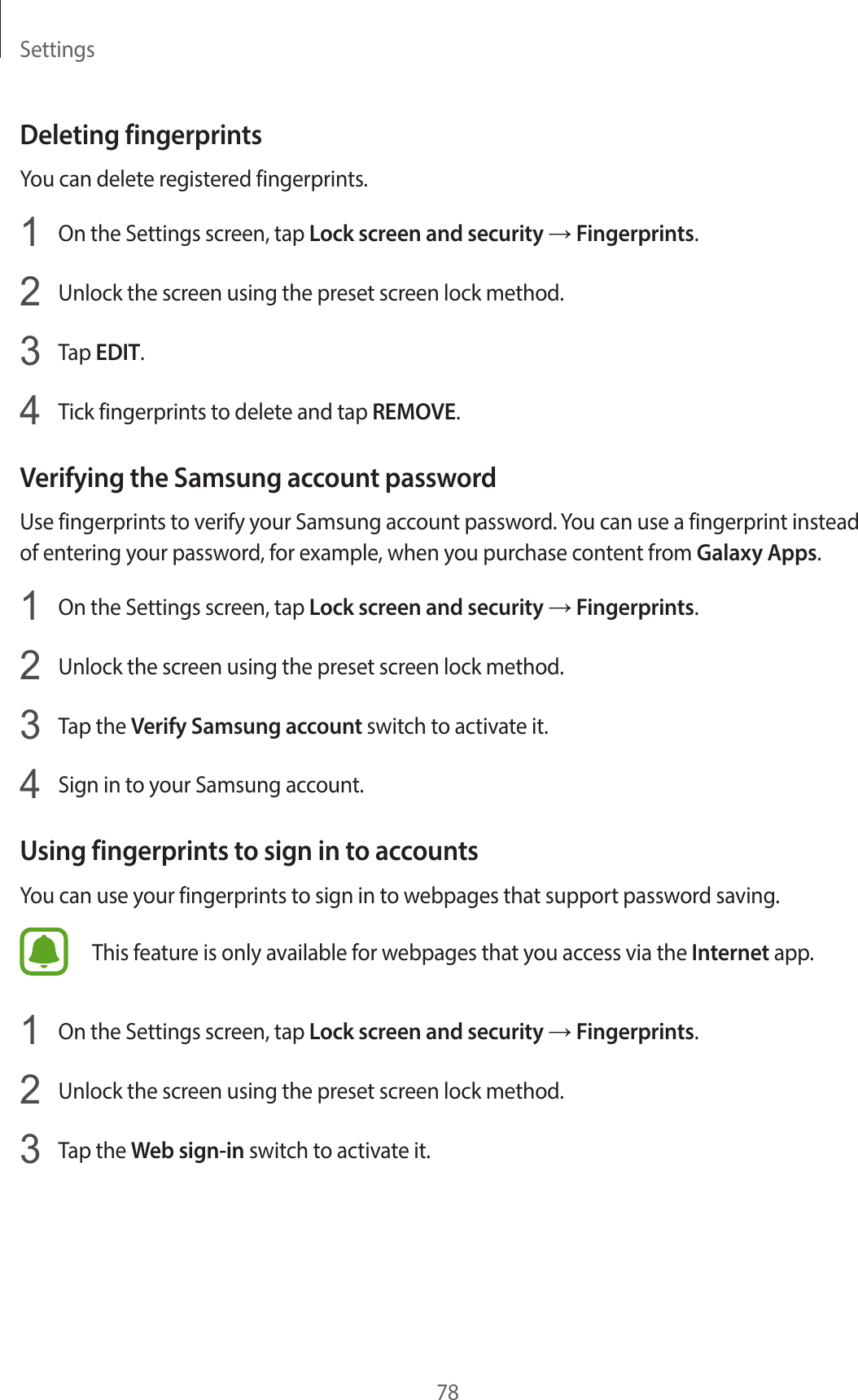 Settings78Deleting fingerprintsYou can delete registered fingerprints.1  On the Settings screen, tap Lock screen and security → Fingerprints.2  Unlock the screen using the preset screen lock method.3  Tap EDIT.4  Tick fingerprints to delete and tap REMOVE.Verifying the Samsung account passwordUse fingerprints to verify your Samsung account password. You can use a fingerprint instead of entering your password, for example, when you purchase content from Galaxy Apps.1  On the Settings screen, tap Lock screen and security → Fingerprints.2  Unlock the screen using the preset screen lock method.3  Tap the Verify Samsung account switch to activate it.4  Sign in to your Samsung account.Using fingerprints to sign in to accountsYou can use your fingerprints to sign in to webpages that support password saving.This feature is only available for webpages that you access via the Internet app.1  On the Settings screen, tap Lock screen and security → Fingerprints.2  Unlock the screen using the preset screen lock method.3  Tap the Web sign-in switch to activate it.
