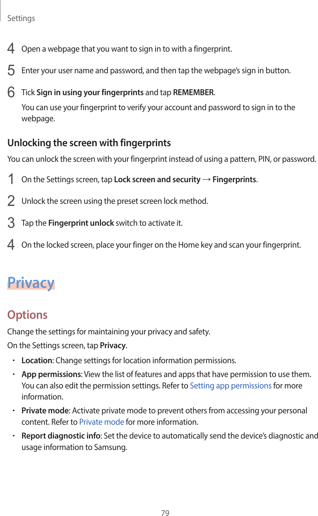 Settings794  Open a webpage that you want to sign in to with a fingerprint.5  Enter your user name and password, and then tap the webpage’s sign in button.6  Tick Sign in using your fingerprints and tap REMEMBER.You can use your fingerprint to verify your account and password to sign in to the webpage.Unlocking the screen with fingerprintsYou can unlock the screen with your fingerprint instead of using a pattern, PIN, or password.1  On the Settings screen, tap Lock screen and security → Fingerprints.2  Unlock the screen using the preset screen lock method.3  Tap the Fingerprint unlock switch to activate it.4  On the locked screen, place your finger on the Home key and scan your fingerprint.PrivacyOptionsChange the settings for maintaining your privacy and safety.On the Settings screen, tap Privacy.•Location: Change settings for location information permissions.•App permissions: View the list of features and apps that have permission to use them. You can also edit the permission settings. Refer to Setting app permissions for more information.•Private mode: Activate private mode to prevent others from accessing your personal content. Refer to Private mode for more information.•Report diagnostic info: Set the device to automatically send the device’s diagnostic and usage information to Samsung.