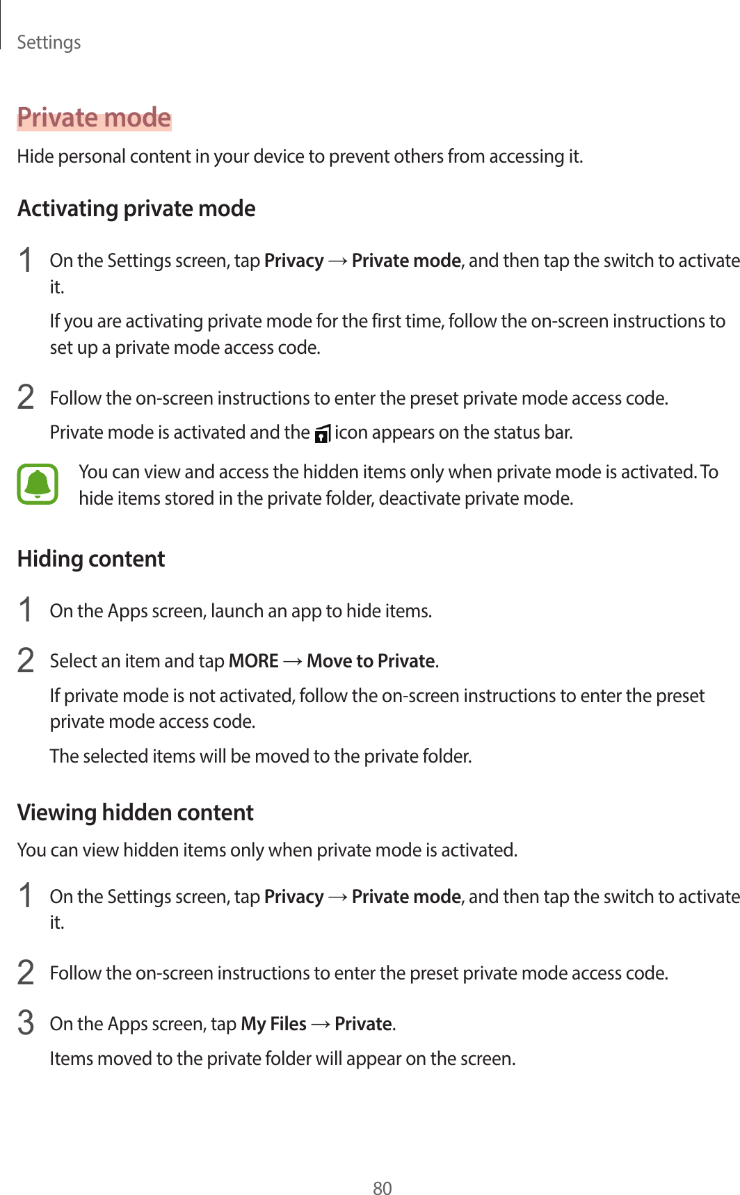 Settings80Private modeHide personal content in your device to prevent others from accessing it.Activating private mode1  On the Settings screen, tap Privacy → Private mode, and then tap the switch to activate it.If you are activating private mode for the first time, follow the on-screen instructions to set up a private mode access code.2  Follow the on-screen instructions to enter the preset private mode access code.Private mode is activated and the   icon appears on the status bar.You can view and access the hidden items only when private mode is activated. To hide items stored in the private folder, deactivate private mode.Hiding content1  On the Apps screen, launch an app to hide items.2  Select an item and tap MORE → Move to Private.If private mode is not activated, follow the on-screen instructions to enter the preset private mode access code.The selected items will be moved to the private folder.Viewing hidden contentYou can view hidden items only when private mode is activated.1  On the Settings screen, tap Privacy → Private mode, and then tap the switch to activate it.2  Follow the on-screen instructions to enter the preset private mode access code.3  On the Apps screen, tap My Files → Private.Items moved to the private folder will appear on the screen.