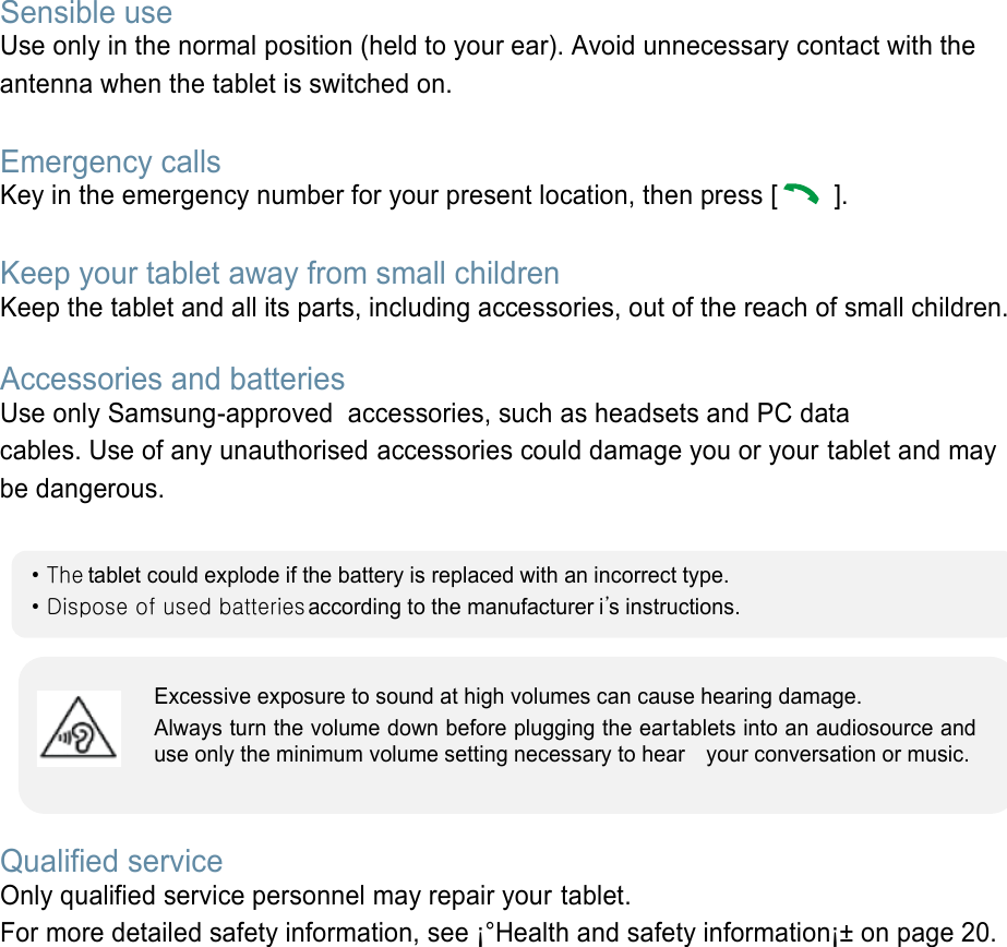 Sensible use Use only in the normal position (held to your ear). Avoid unnecessary contact with the antenna when the tablet is switched on.  Emergency calls Key in the emergency number for your present location, then press [   ].    Keep your tablet away from small children   Keep the tablet and all its parts, including accessories, out of the reach of small children.   Accessories and batteries Use only Samsung-approved  accessories, such as headsets and PC data cables. Use of any unauthorised accessories could damage you or your tablet and may be dangerous.         Qualified service Only qualified service personnel may repair your tablet. For more detailed safety information, see ¡°Health and safety information¡± on page 20.        • The tablet could explode if the battery is replaced with an incorrect type. • Dispose of used batteries  according to the manufacturer i’s instructions. Excessive exposure to sound at high volumes can cause hearing damage.   Always turn the volume down before plugging the eartablets into an audiosource and use only the minimum volume setting necessary to hear    your conversation or music. 