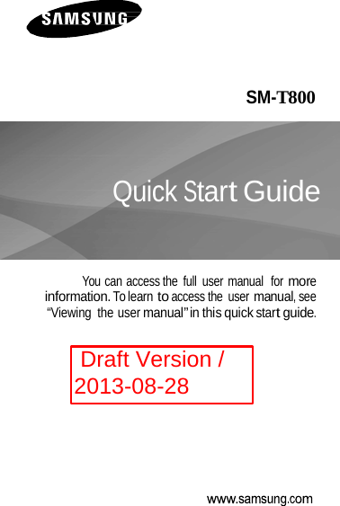       SM-T800    Quick Start Guide    You can access the  full  user manual  for more information. To learn to access the  user manual, see “Viewing  the user manual” in this quick start guide.  Draft Version / 2013-08-28 