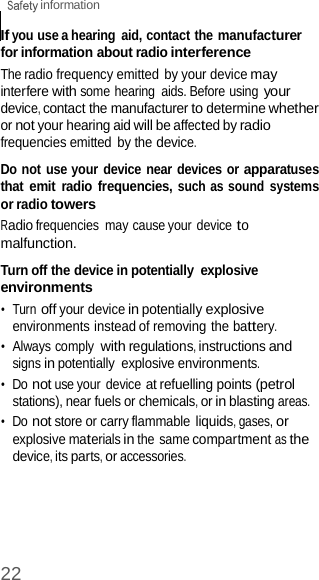 22  information    If you use a hearing  aid, contact the manufacturer for information about radio interference The radio frequency emitted by your device may interfere with some hearing  aids. Before using your device, contact the manufacturer to determine whether or not your hearing aid will be affected by radio frequencies emitted by the device.  Do not use your device near devices or apparatuses that emit radio frequencies, such as sound  systems or radio towers Radio frequencies  may cause your device to malfunction.  Turn off the device in potentially  explosive environments •  Turn off your device in potentially explosive environments instead of removing the battery. •  Always comply with regulations, instructions and signs in potentially  explosive environments. •  Do not use your device at refuelling points (petrol stations), near fuels or chemicals, or in blasting areas. •  Do not store or carry flammable liquids, gases, or explosive materials in the same compartment as the device, its parts, or accessories. 