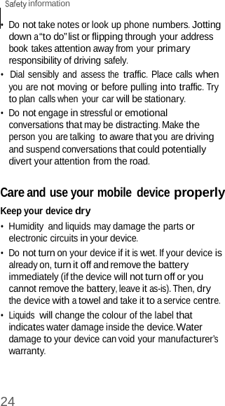 24  information    •  Do not take notes or look up phone numbers. Jotting down a “to do” list or flipping through your address book takes attention away from your primary responsibility of driving safely. •  Dial sensibly and assess the traffic. Place calls when you are not moving or before pulling into traffic. Try to plan calls when your car will be stationary. •  Do not engage in stressful or emotional conversations that may be distracting. Make the person you are talking to aware that you are driving and suspend conversations that could potentially divert your attention from the road.  Care and use your mobile  device properly Keep your device dry •  Humidity  and liquids may damage the parts or electronic circuits in your device. •  Do not turn on your device if it is wet. If your device is already on, turn it off and remove the battery immediately (if the device will not turn off or you cannot remove the battery, leave it as-is). Then, dry the device with a towel and take it to a service centre. •  Liquids will change the colour of the label that indicates water damage inside the device. Water damage to your device can void your manufacturer’s warranty. 