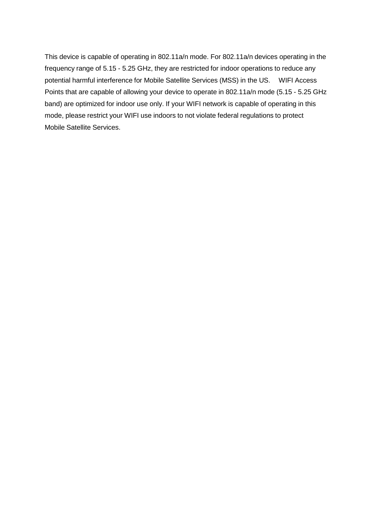    This device is capable of operating in 802.11a/n mode. For 802.11a/n devices operating in the frequency range of 5.15 - 5.25 GHz, they are restricted for indoor operations to reduce any potential harmful interference for Mobile Satellite Services (MSS) in the US. WIFI Access Points that are capable of allowing your device to operate in 802.11a/n mode (5.15 - 5.25 GHz band) are optimized for indoor use only. If your WIFI network is capable of operating in this mode, please restrict your WIFI use indoors to not violate federal regulations to protect Mobile Satellite Services. 