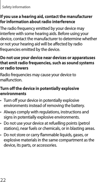 22Safety informationIf you use a hearing aid, contact the manufacturer for information about radio interferenceThe radio frequency emitted by your device may interfere with some hearing aids. Before using your device, contact the manufacturer to determine whether or not your hearing aid will be affected by radio frequencies emitted by the device.Do not use your device near devices or apparatuses that emit radio frequencies, such as sound systems or radio towersRadio frequencies may cause your device to malfunction.Turn off the device in potentially explosive environmentst Turn off your device in potentially explosive environments instead of removing the battery.t Always comply with regulations, instructions and signs in potentially explosive environments.t Do not use your device at refuelling points (petrol stations), near fuels or chemicals, or in blasting areas.t Do not store or carry flammable liquids, gases, or explosive materials in the same compartment as the device, its parts, or accessories.