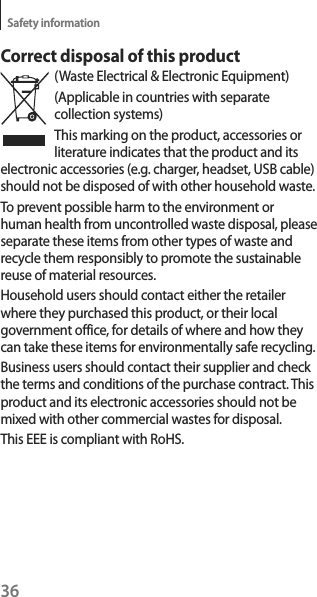 36Safety informationCorrect disposal of this product(Waste Electrical &amp; Electronic Equipment)(Applicable in countries with separate collection systems)This marking on the product, accessories or literature indicates that the product and its electronic accessories (e.g. charger, headset, USB cable) should not be disposed of with other household waste.To prevent possible harm to the environment or human health from uncontrolled waste disposal, please separate these items from other types of waste and recycle them responsibly to promote the sustainable reuse of material resources.Household users should contact either the retailer where they purchased this product, or their local government office, for details of where and how they can take these items for environmentally safe recycling.Business users should contact their supplier and check the terms and conditions of the purchase contract. This product and its electronic accessories should not be mixed with other commercial wastes for disposal.This EEE is compliant with RoHS.