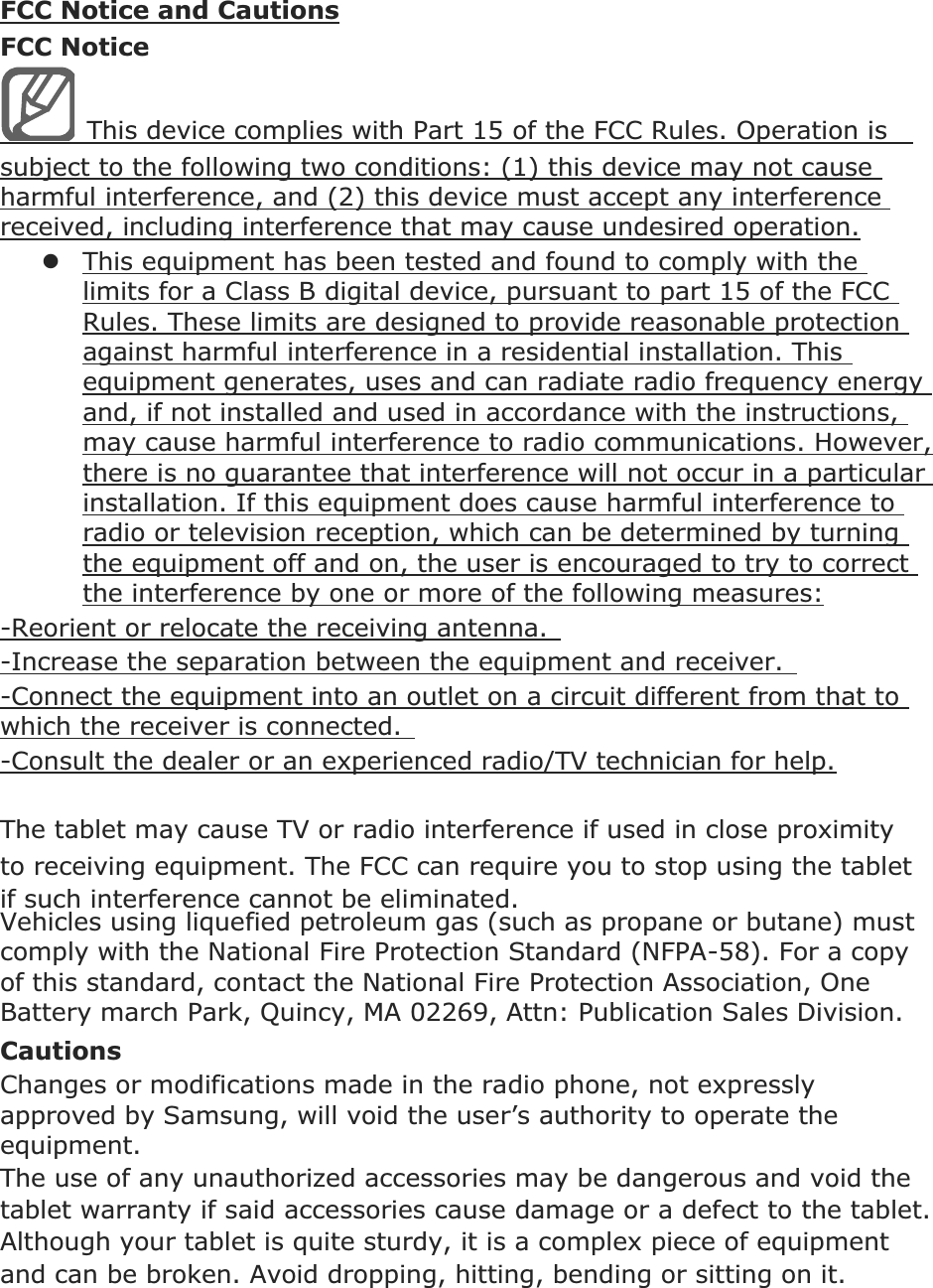 FCC Notice and Cautions FCC Notice This device complies with Part 15 of the FCC Rules. Operation is   subject to the following two conditions: (1) this device may not cause harmful interference, and (2) this device must accept any interference received, including interference that may cause undesired operation. zThis equipment has been tested and found to comply with the limits for a Class B digital device, pursuant to part 15 of the FCC Rules. These limits are designed to provide reasonable protection against harmful interference in a residential installation. This equipment generates, uses and can radiate radio frequency energy and, if not installed and used in accordance with the instructions, may cause harmful interference to radio communications. However, there is no guarantee that interference will not occur in a particular installation. If this equipment does cause harmful interference to radio or television reception, which can be determined by turning the equipment off and on, the user is encouraged to try to correct the interference by one or more of the following measures: -Reorient or relocate the receiving antenna.   -Increase the separation between the equipment and receiver.   -Connect the equipment into an outlet on a circuit different from that to which the receiver is connected.   -Consult the dealer or an experienced radio/TV technician for help.  The  may cause TV or radio interference if used in close proximity to receiving equipment. The FCC can require you to stop using the  if such interference cannot be eliminated. Vehicles using liquefied petroleum gas (such as propane or butane) must comply with the National Fire Protection Standard (NFPA-58). For a copy of this standard, contact the National Fire Protection Association, One Battery march Park, Quincy, MA 02269, Attn: Publication Sales Division. Cautions Changes or modifications made in the radio phone, not expressly approved by Samsung, will void the user’s authority to operate the equipment. The use of any unauthorized accessories may be dangerous and void thewarranty if said accessories cause damage or a defect to the . Although your  is quite sturdy, it is a complex piece of equipment and can be broken. Avoid dropping, hitting, bending or sitting on it.    