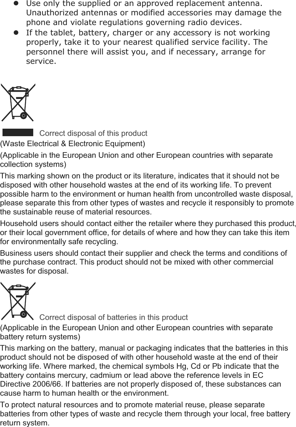 zUse only the supplied or an approved replacement antenna. Unauthorized antennas or modified accessories may damage the phone and violate regulations governing radio devices. zIf the , battery, charger or any accessory is not working properly, take it to your nearest qualified service facility. The personnel there will assist you, and if necessary, arrange for service. Correct disposal of this product(Waste Electrical &amp; Electronic Equipment) (Applicable in the European Union and other European countries with separate collection systems) This marking shown on the product or its literature, indicates that it should not be disposed with other household wastes at the end of its working life. To prevent possible harm to the environment or human health from uncontrolled waste disposal, please separate this from other types of wastes and recycle it responsibly to promote the sustainable reuse of material resources. Household users should contact either the retailer where they purchased this product, or their local government office, for details of where and how they can take this item for environmentally safe recycling. Business users should contact their supplier and check the terms and conditions of the purchase contract. This product should not be mixed with other commercial wastes for disposal. Correct disposal of batteries in this product(Applicable in the European Union and other European countries with separate battery return systems) This marking on the battery, manual or packaging indicates that the batteries in this product should not be disposed of with other household waste at the end of their working life. Where marked, the chemical symbols Hg, Cd or Pb indicate that the battery contains mercury, cadmium or lead above the reference levels in EC Directive 2006/66. If batteries are not properly disposed of, these substances can cause harm to human health or the environment. To protect natural resources and to promote material reuse, please separate batteries from other types of waste and recycle them through your local, free battery return system. 