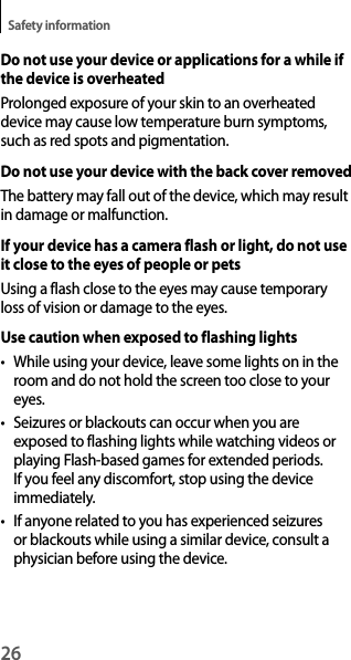 26Safety informationDo not use your device or applications for a while if the device is overheatedProlonged exposure of your skin to an overheated device may cause low temperature burn symptoms, such as red spots and pigmentation.Do not use your device with the back cover removedThe battery may fall out of the device, which may result in damage or malfunction.If your device has a camera flash or light, do not use it close to the eyes of people or petsUsing a flash close to the eyes may cause temporary loss of vision or damage to the eyes.Use caution when exposed to flashing lights• While using your device, leave some lights on in the room and do not hold the screen too close to your eyes.• Seizures or blackouts can occur when you are exposed to flashing lights while watching videos or playing Flash-based games for extended periods. If you feel any discomfort, stop using the device immediately.• If anyone related to you has experienced seizures or blackouts while using a similar device, consult a physician before using the device.