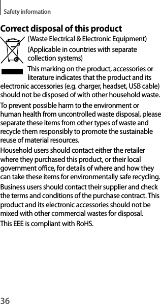 36Safety informationCorrect disposal of this product(Waste Electrical &amp; Electronic Equipment)(Applicable in countries with separate collection systems)This marking on the product, accessories or literature indicates that the product and its electronic accessories (e.g. charger, headset, USB cable) should not be disposed of with other household waste.To prevent possible harm to the environment or human health from uncontrolled waste disposal, please separate these items from other types of waste and recycle them responsibly to promote the sustainable reuse of material resources.Household users should contact either the retailer where they purchased this product, or their local government office, for details of where and how they can take these items for environmentally safe recycling.Business users should contact their supplier and check the terms and conditions of the purchase contract. This product and its electronic accessories should not be mixed with other commercial wastes for disposal.This EEE is compliant with RoHS.