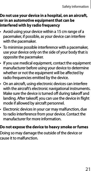 21Safety informationDo not use your device in a hospital, on an aircraft, or in an automotive equipment that can be interfered with by radio frequency• Avoid using your device within a 15 cm range of a pacemaker, if possible, as your device can interfere with the pacemaker.• To minimise possible interference with a pacemaker, use your device only on the side of your body that is opposite the pacemaker.• If you use medical equipment, contact the equipment manufacturer before using your device to determine whether or not the equipment will be affected by radio frequencies emitted by the device.• On an aircraft, using electronic devices can interfere with the aircraft’s electronic navigational instruments. Make sure the device is turned off during takeoff and landing. After takeoff, you can use the device in flight mode if allowed by aircraft personnel.• Electronic devices in your car may malfunction, due to radio interference from your device. Contact the manufacturer for more information.Do not expose the device to heavy smoke or fumesDoing so may damage the outside of the device or cause it to malfunction.