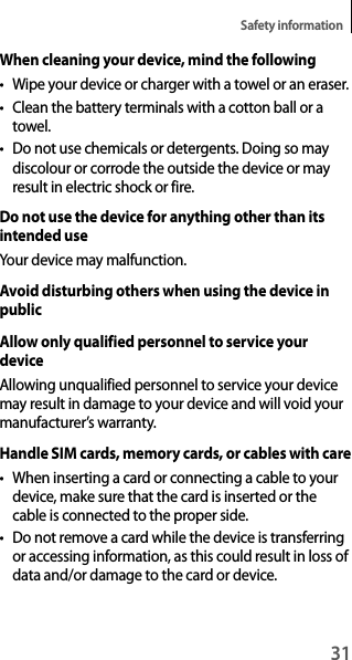 31Safety informationWhen cleaning your device, mind the following• Wipe your device or charger with a towel or an eraser.• Clean the battery terminals with a cotton ball or a towel.• Do not use chemicals or detergents. Doing so may discolour or corrode the outside the device or may result in electric shock or fire.Do not use the device for anything other than its intended useYour device may malfunction.Avoid disturbing others when using the device in publicAllow only qualified personnel to service your deviceAllowing unqualified personnel to service your device may result in damage to your device and will void your manufacturer’s warranty.Handle SIM cards, memory cards, or cables with care• When inserting a card or connecting a cable to your device, make sure that the card is inserted or the cable is connected to the proper side.• Do not remove a card while the device is transferring or accessing information, as this could result in loss of data and/or damage to the card or device.
