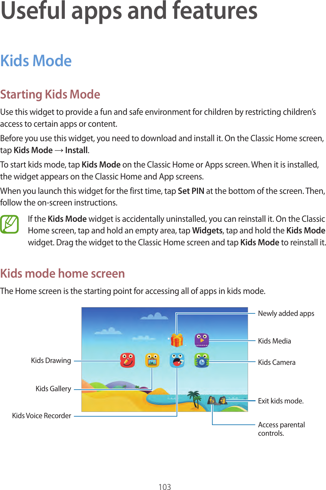 103Useful apps and featuresKids ModeStarting Kids ModeUse this widget to provide a fun and safe environment for children by restricting children’s access to certain apps or content.Before you use this widget, you need to download and install it. On the Classic Home screen, tap Kids Mode → Install.To start kids mode, tap Kids Mode on the Classic Home or Apps screen. When it is installed, the widget appears on the Classic Home and App screens.When you launch this widget for the first time, tap Set PIN at the bottom of the screen. Then, follow the on-screen instructions.If the Kids Mode widget is accidentally uninstalled, you can reinstall it. On the Classic Home screen, tap and hold an empty area, tap Widgets, tap and hold the Kids Mode widget. Drag the widget to the Classic Home screen and tap Kids Mode to reinstall it.Kids mode home screenThe Home screen is the starting point for accessing all of apps in kids mode.Kids DrawingKids MediaExit kids mode.Access parental controls.Newly added appsKids Voice RecorderKids CameraKids Gallery