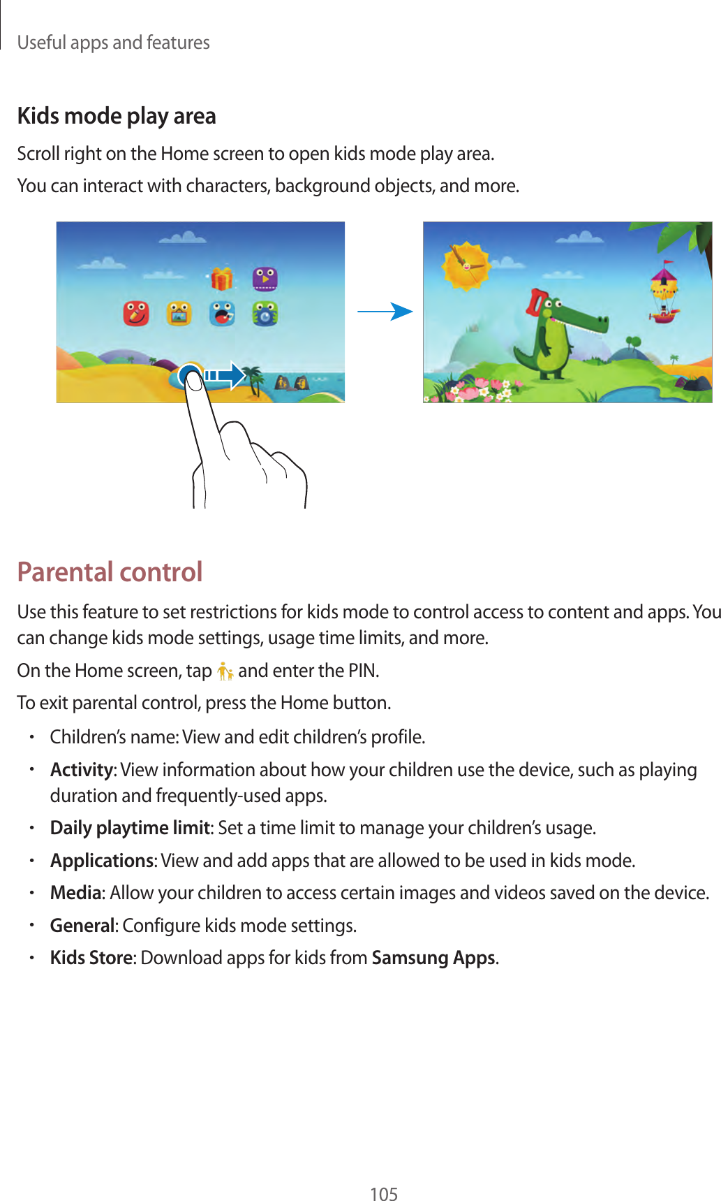 Useful apps and features105Kids mode play areaScroll right on the Home screen to open kids mode play area.You can interact with characters, background objects, and more.Parental controlUse this feature to set restrictions for kids mode to control access to content and apps. You can change kids mode settings, usage time limits, and more.On the Home screen, tap   and enter the PIN.To exit parental control, press the Home button.•Children’s name: View and edit children’s profile.•Activity: View information about how your children use the device, such as playing duration and frequently-used apps.•Daily playtime limit: Set a time limit to manage your children’s usage.•Applications: View and add apps that are allowed to be used in kids mode.•Media: Allow your children to access certain images and videos saved on the device.•General: Configure kids mode settings.•Kids Store: Download apps for kids from Samsung Apps.
