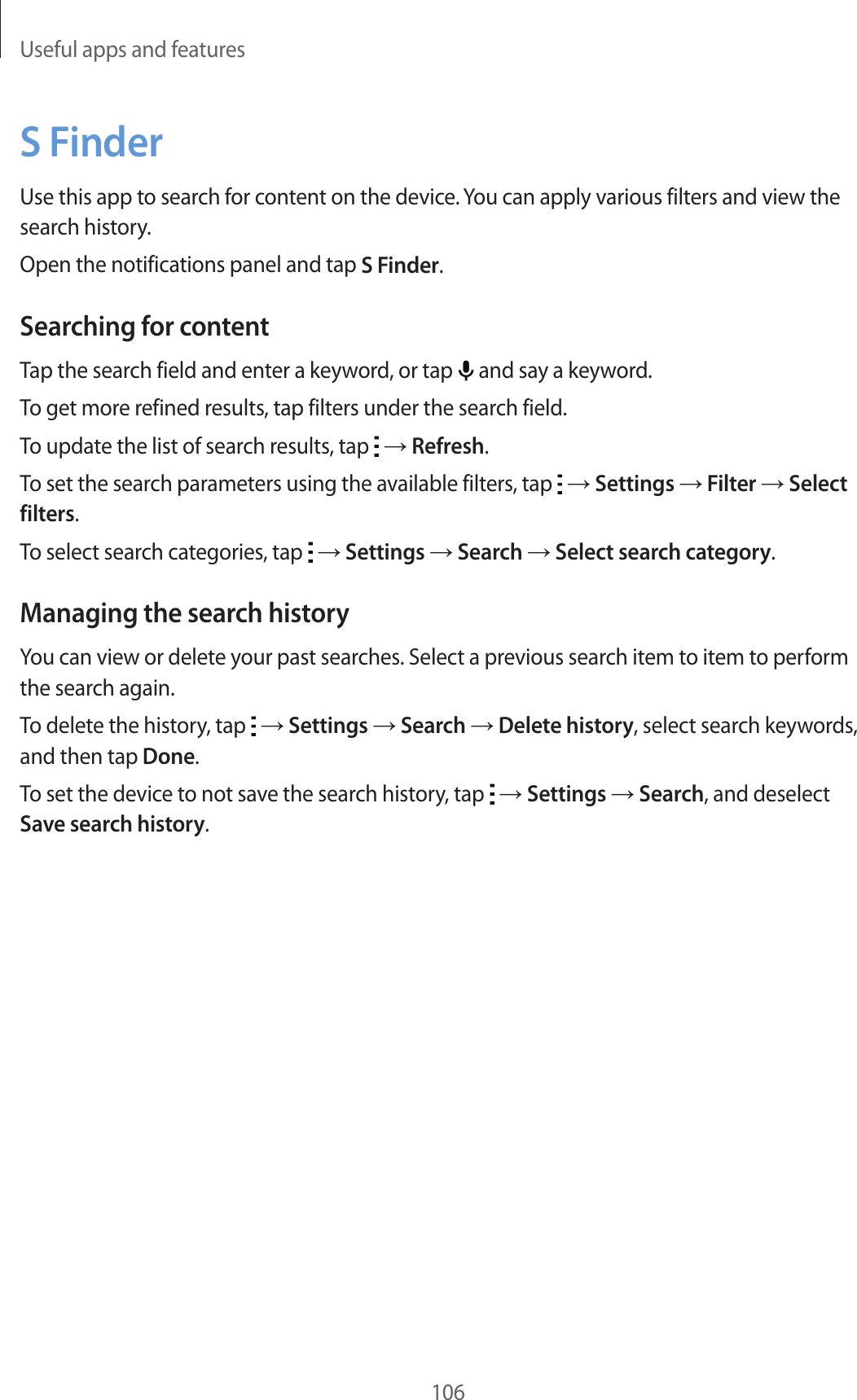 Useful apps and features106S FinderUse this app to search for content on the device. You can apply various filters and view the search history.Open the notifications panel and tap S Finder.Searching for contentTap the search field and enter a keyword, or tap   and say a keyword.To get more refined results, tap filters under the search field.To update the list of search results, tap   → Refresh.To set the search parameters using the available filters, tap   → Settings → Filter → Select filters.To select search categories, tap   → Settings → Search → Select search category.Managing the search historyYou can view or delete your past searches. Select a previous search item to item to perform the search again.To delete the history, tap   → Settings → Search → Delete history, select search keywords, and then tap Done.To set the device to not save the search history, tap   → Settings → Search, and deselect Save search history.