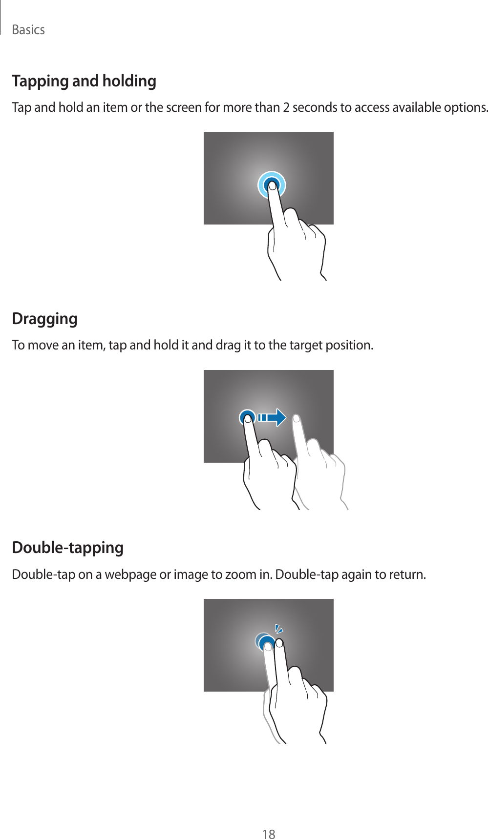 Basics18Tapping and holdingTap and hold an item or the screen for more than 2 seconds to access available options.DraggingTo move an item, tap and hold it and drag it to the target position.Double-tappingDouble-tap on a webpage or image to zoom in. Double-tap again to return.