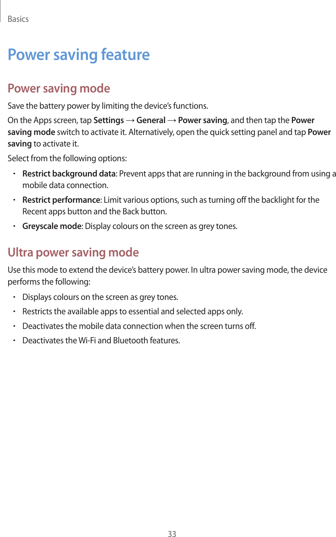 Basics33Power saving featurePower saving modeSave the battery power by limiting the device’s functions.On the Apps screen, tap Settings → General → Power saving, and then tap the Power saving mode switch to activate it. Alternatively, open the quick setting panel and tap Power saving to activate it.Select from the following options:•Restrict background data: Prevent apps that are running in the background from using a mobile data connection.•Restrict performance: Limit various options, such as turning off the backlight for the Recent apps button and the Back button.•Greyscale mode: Display colours on the screen as grey tones.Ultra power saving modeUse this mode to extend the device’s battery power. In ultra power saving mode, the device performs the following:•Displays colours on the screen as grey tones.•Restricts the available apps to essential and selected apps only.•Deactivates the mobile data connection when the screen turns off.•Deactivates the Wi-Fi and Bluetooth features.