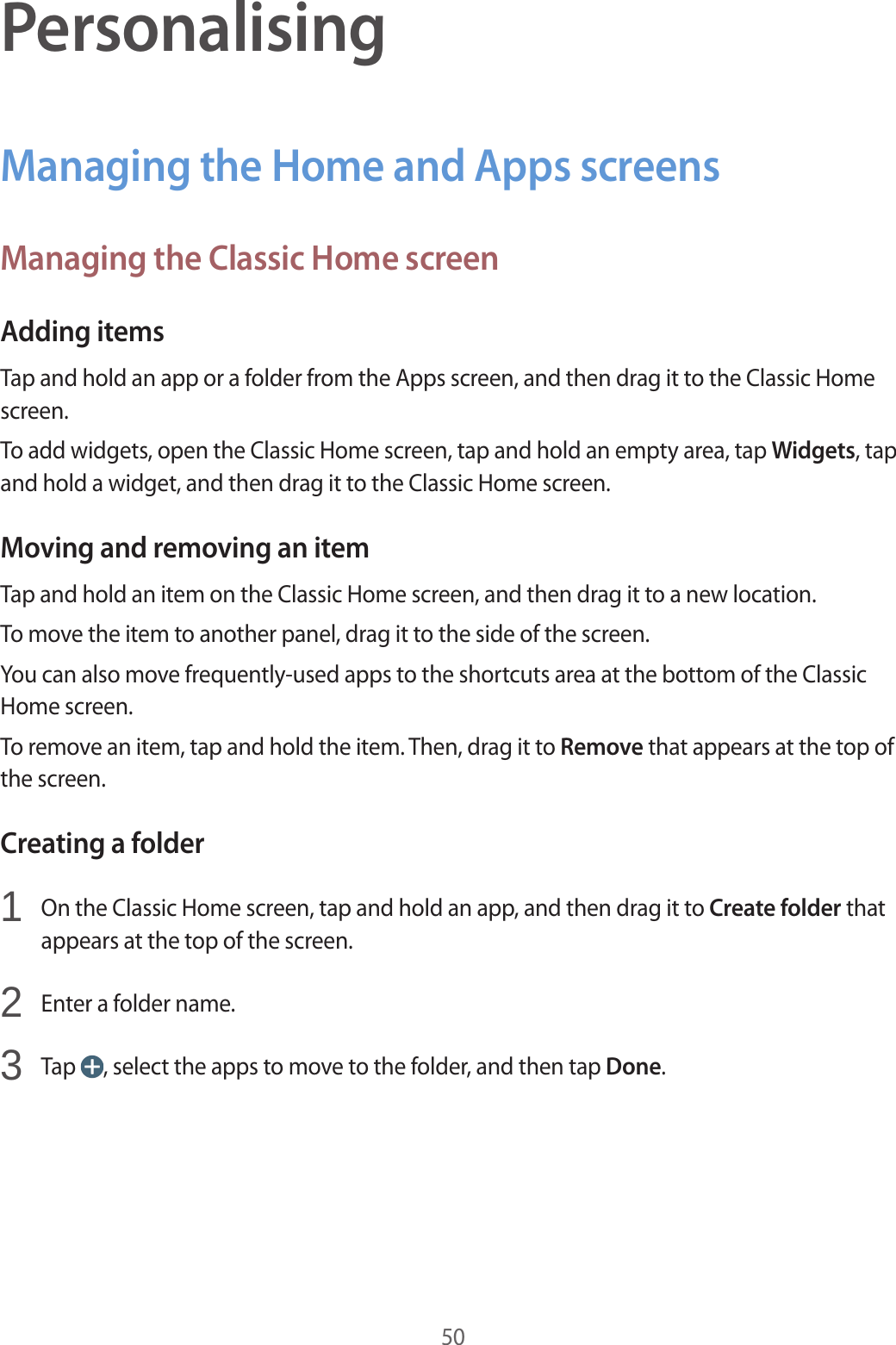50PersonalisingManaging the Home and Apps screensManaging the Classic Home screenAdding itemsTap and hold an app or a folder from the Apps screen, and then drag it to the Classic Home screen.To add widgets, open the Classic Home screen, tap and hold an empty area, tap Widgets, tap and hold a widget, and then drag it to the Classic Home screen.Moving and removing an itemTap and hold an item on the Classic Home screen, and then drag it to a new location.To move the item to another panel, drag it to the side of the screen.You can also move frequently-used apps to the shortcuts area at the bottom of the Classic Home screen.To remove an item, tap and hold the item. Then, drag it to Remove that appears at the top of the screen.Creating a folder1  On the Classic Home screen, tap and hold an app, and then drag it to Create folder that appears at the top of the screen.2  Enter a folder name.3  Tap  , select the apps to move to the folder, and then tap Done.