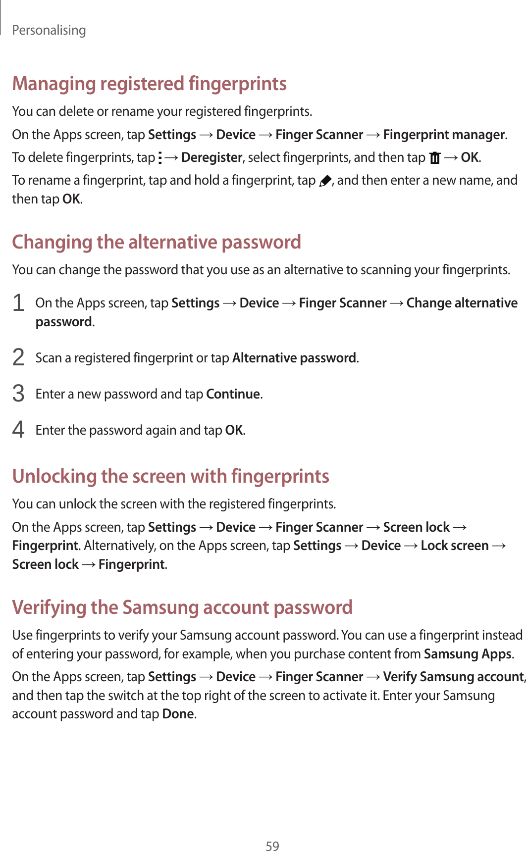 Personalising59Managing registered fingerprintsYou can delete or rename your registered fingerprints.On the Apps screen, tap Settings → Device → Finger Scanner → Fingerprint manager.To delete fingerprints, tap   → Deregister, select fingerprints, and then tap   → OK.To rename a fingerprint, tap and hold a fingerprint, tap  , and then enter a new name, and then tap OK.Changing the alternative passwordYou can change the password that you use as an alternative to scanning your fingerprints.1  On the Apps screen, tap Settings → Device → Finger Scanner → Change alternative password.2  Scan a registered fingerprint or tap Alternative password.3  Enter a new password and tap Continue.4  Enter the password again and tap OK.Unlocking the screen with fingerprintsYou can unlock the screen with the registered fingerprints.On the Apps screen, tap Settings → Device → Finger Scanner → Screen lock → Fingerprint. Alternatively, on the Apps screen, tap Settings → Device → Lock screen → Screen lock → Fingerprint.Verifying the Samsung account passwordUse fingerprints to verify your Samsung account password. You can use a fingerprint instead of entering your password, for example, when you purchase content from Samsung Apps.On the Apps screen, tap Settings → Device → Finger Scanner → Verify Samsung account, and then tap the switch at the top right of the screen to activate it. Enter your Samsung account password and tap Done.