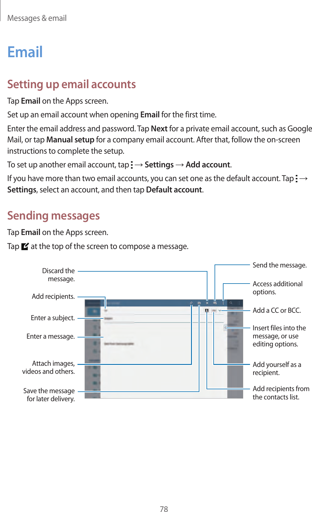 Messages &amp; email78EmailSetting up email accountsTap Email on the Apps screen.Set up an email account when opening Email for the first time.Enter the email address and password. Tap Next for a private email account, such as Google Mail, or tap Manual setup for a company email account. After that, follow the on-screen instructions to complete the setup.To set up another email account, tap   → Settings → Add account.If you have more than two email accounts, you can set one as the default account. Tap   → Settings, select an account, and then tap Default account.Sending messagesTap Email on the Apps screen.Tap   at the top of the screen to compose a message.Enter a message.Insert files into the message, or use editing options.Add a CC or BCC.Add yourself as a recipient.Add recipients.Discard the message.Attach images, videos and others.Save the message for later delivery.Access additional options.Send the message.Add recipients from the contacts list.Enter a subject.