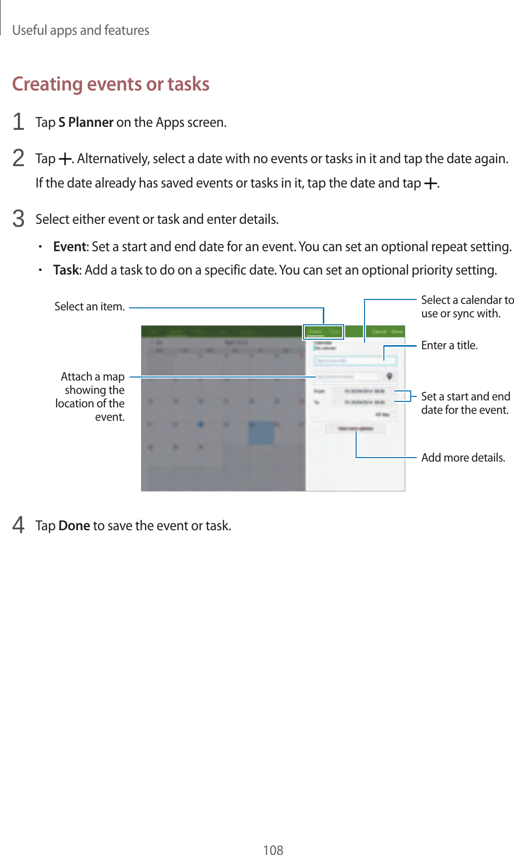 Useful apps and features108Creating events or tasks1 Tap S Planner on the Apps screen.2 Tap . Alternatively, select a date with no events or tasks in it and tap the date again.If the date already has saved events or tasks in it, tap the date and tap .3 Select either event or task and enter details.•Event: Set a start and end date for an event. You can set an optional repeat setting.•Task: Add a task to do on a specific date. You can set an optional priority setting.Attach a map showing the location of the event.Add more details.Set a start and end date for the event.Enter a title.Select a calendar to use or sync with.Select an item.4 Tap Done to save the event or task.