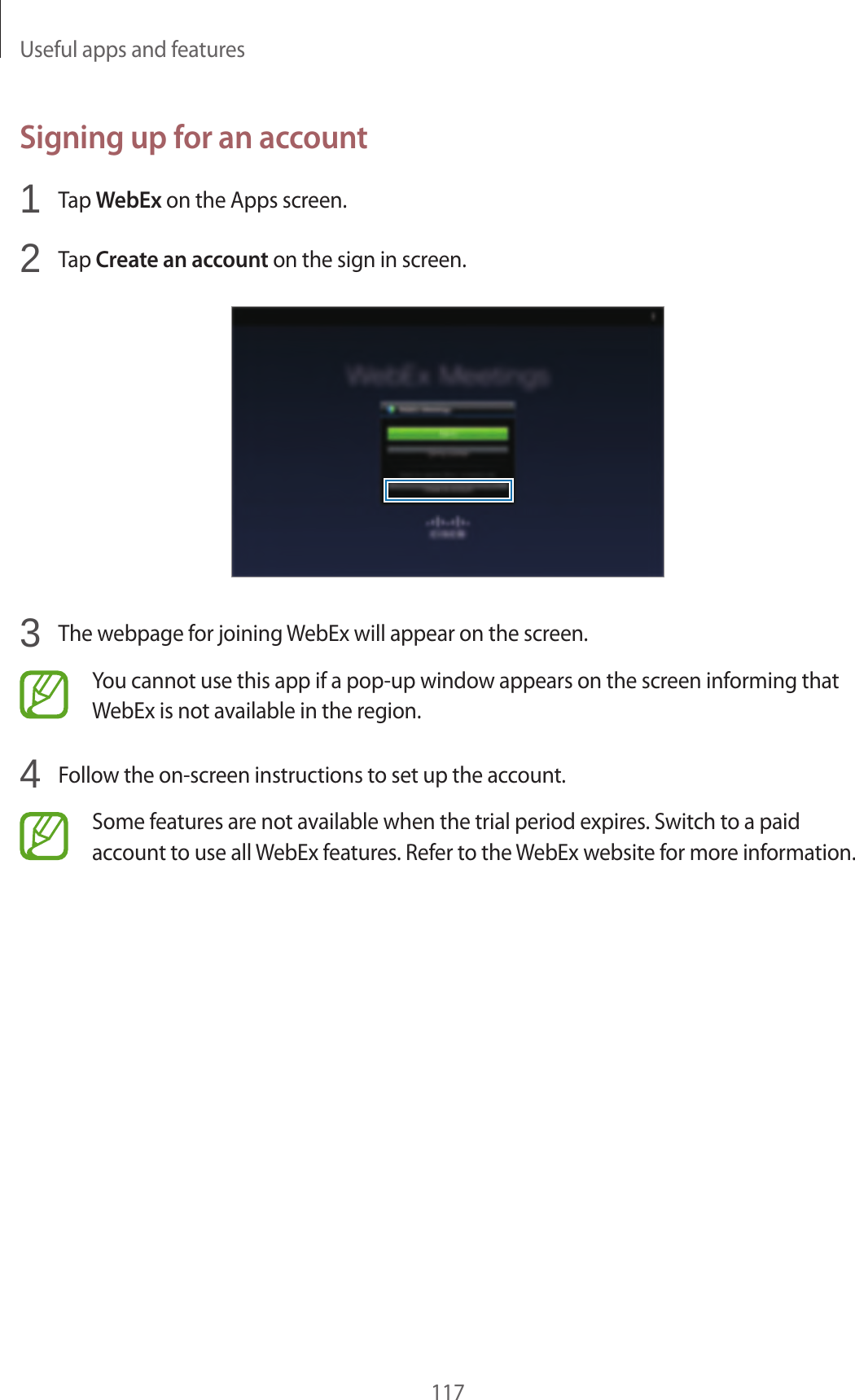 Useful apps and features117Signing up for an account1 Tap WebEx on the Apps screen.2 Tap Create an account on the sign in screen.3 The webpage for joining WebEx will appear on the screen.You cannot use this app if a pop-up window appears on the screen informing that WebEx is not available in the region.4 Follow the on-screen instructions to set up the account.Some features are not available when the trial period expires. Switch to a paid account to use all WebEx features. Refer to the WebEx website for more information.