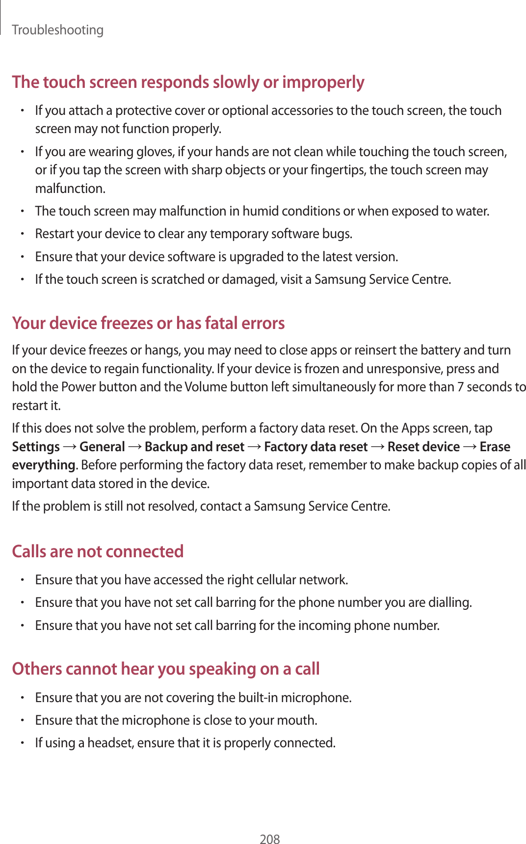 Troubleshooting208The touch screen responds slowly or improperly•If you attach a protective cover or optional accessories to the touch screen, the touch screen may not function properly.•If you are wearing gloves, if your hands are not clean while touching the touch screen, or if you tap the screen with sharp objects or your fingertips, the touch screen may malfunction.•The touch screen may malfunction in humid conditions or when exposed to water.•Restart your device to clear any temporary software bugs.•Ensure that your device software is upgraded to the latest version.•If the touch screen is scratched or damaged, visit a Samsung Service Centre.Your device freezes or has fatal errorsIf your device freezes or hangs, you may need to close apps or reinsert the battery and turn on the device to regain functionality. If your device is frozen and unresponsive, press and hold the Power button and the Volume button left simultaneously for more than 7 seconds to restart it.If this does not solve the problem, perform a factory data reset. On the Apps screen, tap Settings → General → Backup and reset → Factory data reset → Reset device → Erase everything. Before performing the factory data reset, remember to make backup copies of all important data stored in the device.If the problem is still not resolved, contact a Samsung Service Centre.Calls are not connected•Ensure that you have accessed the right cellular network.•Ensure that you have not set call barring for the phone number you are dialling.•Ensure that you have not set call barring for the incoming phone number.Others cannot hear you speaking on a call•Ensure that you are not covering the built-in microphone.•Ensure that the microphone is close to your mouth.•If using a headset, ensure that it is properly connected.