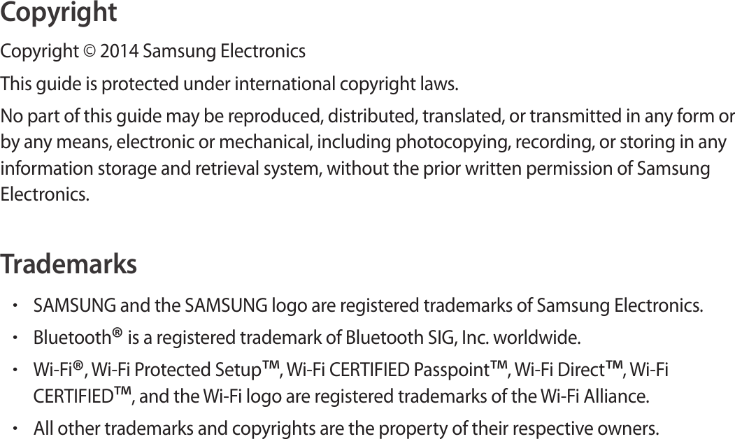 CopyrightCopyright © 2014 Samsung ElectronicsThis guide is protected under international copyright laws.No part of this guide may be reproduced, distributed, translated, or transmitted in any form or by any means, electronic or mechanical, including photocopying, recording, or storing in any information storage and retrieval system, without the prior written permission of Samsung Electronics.Trademarks•SAMSUNG and the SAMSUNG logo are registered trademarks of Samsung Electronics.•Bluetooth® is a registered trademark of Bluetooth SIG, Inc. worldwide.•Wi-Fi®, Wi-Fi Protected Setup™, Wi-Fi CERTIFIED Passpoint™, Wi-Fi Direct™, Wi-Fi CERTIFIED™, and the Wi-Fi logo are registered trademarks of the Wi-Fi Alliance.•All other trademarks and copyrights are the property of their respective owners.