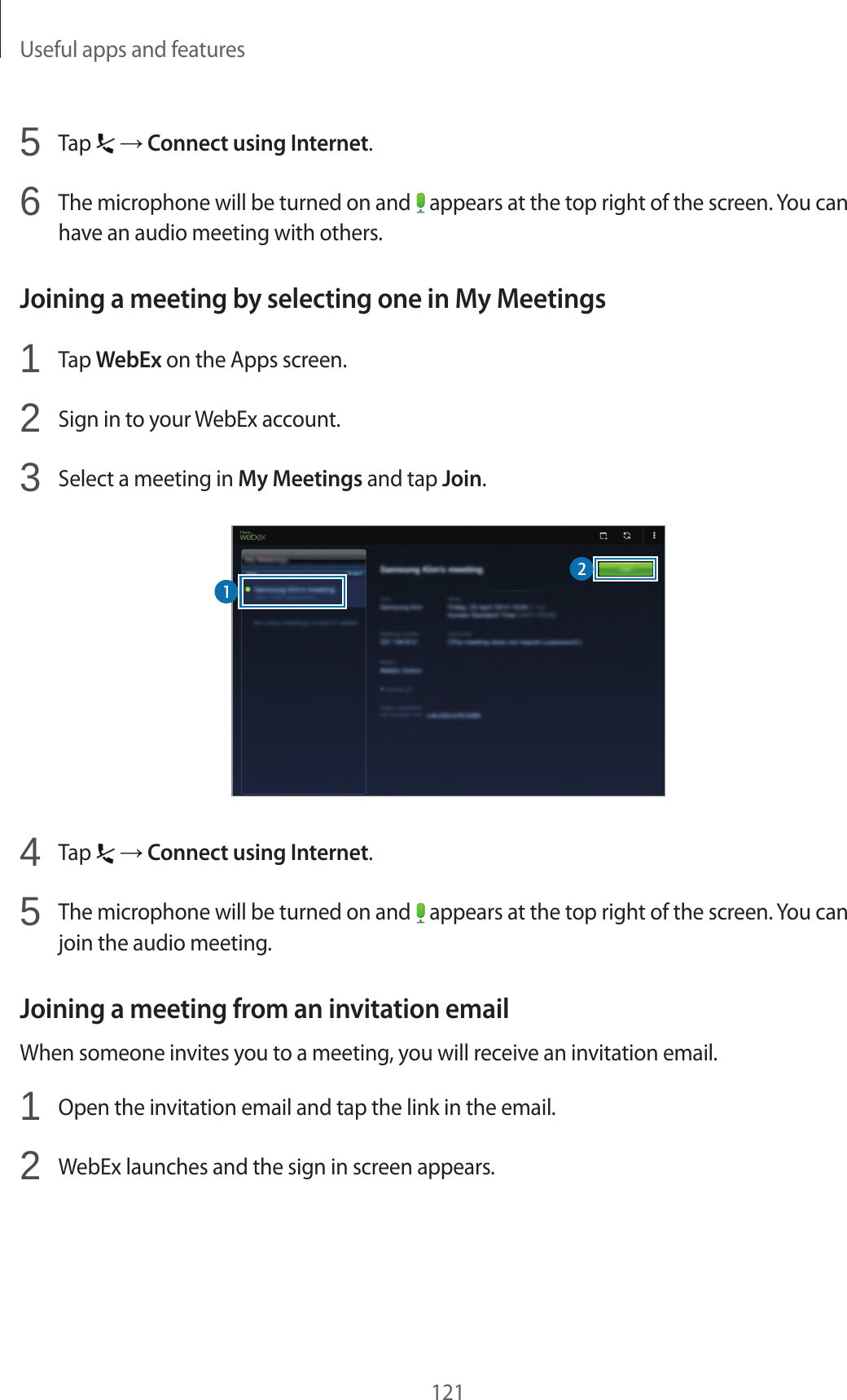 Useful apps and features1215 Tap → Connect using Internet.6 The microphone will be turned on and appears at the top right of the screen. You can have an audio meeting with others.Joining a meeting by selecting one in My Meetings1 Tap WebEx on the Apps screen.2 Sign in to your WebEx account.3 Select a meeting in My Meetings and tap Join.4 Tap → Connect using Internet.5 The microphone will be turned on and appears at the top right of the screen. You can join the audio meeting.Joining a meeting from an invitation emailWhen someone invites you to a meeting, you will receive an invitation email.1 Open the invitation email and tap the link in the email.2 WebEx launches and the sign in screen appears.