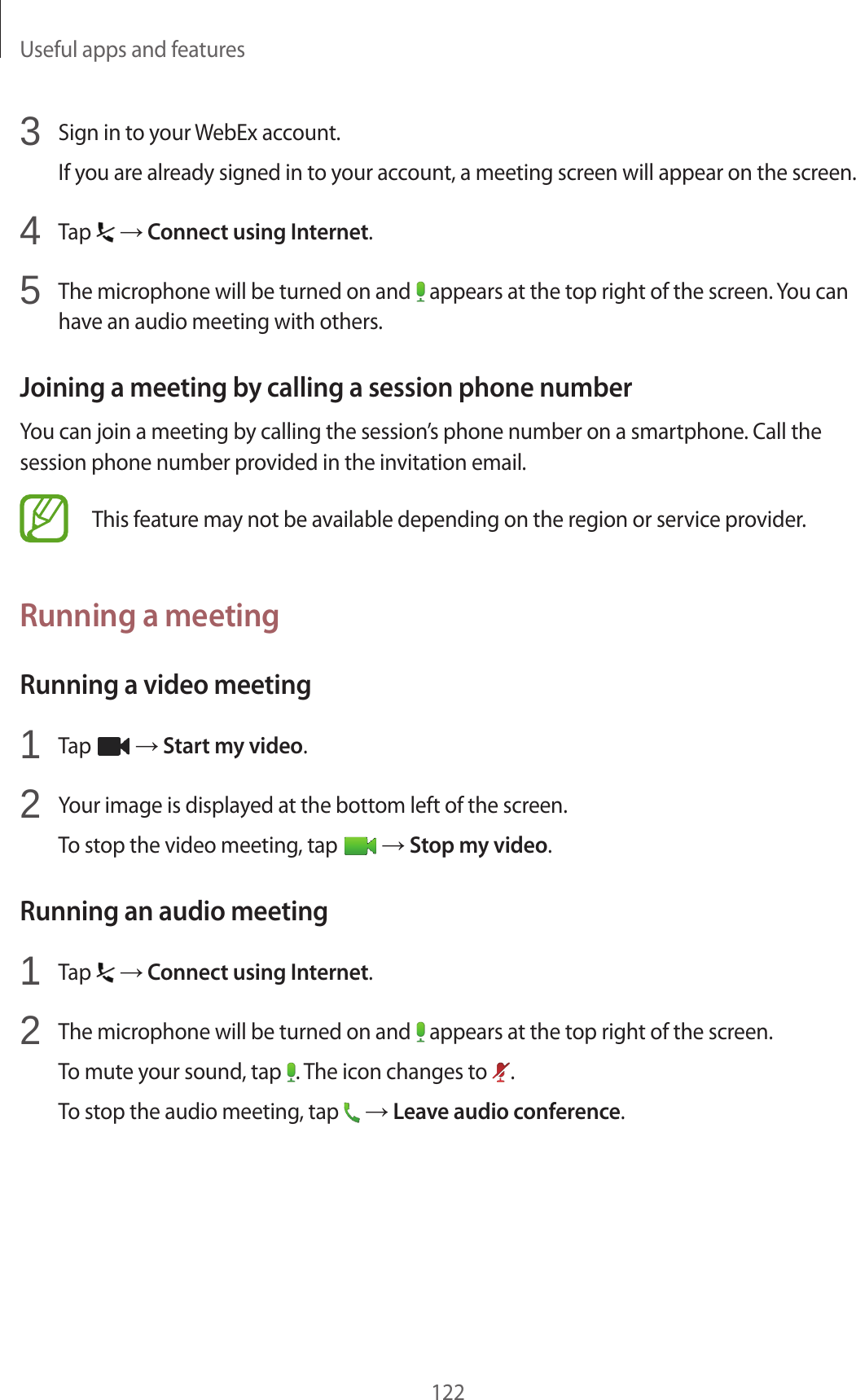Useful apps and features1223 Sign in to your WebEx account.If you are already signed in to your account, a meeting screen will appear on the screen.4 Tap → Connect using Internet.5 The microphone will be turned on and appears at the top right of the screen. You can have an audio meeting with others.Joining a meeting by calling a session phone numberYou can join a meeting by calling the session’s phone number on a smartphone. Call the session phone number provided in the invitation email.This feature may not be available depending on the region or service provider.Running a meetingRunning a video meeting1 Tap → Start my video.2 Your image is displayed at the bottom left of the screen.To stop the video meeting, tap → Stop my video.Running an audio meeting1 Tap → Connect using Internet.2 The microphone will be turned on and appears at the top right of the screen.To mute your sound, tap . The icon changes to .To stop the audio meeting, tap → Leave audio conference.