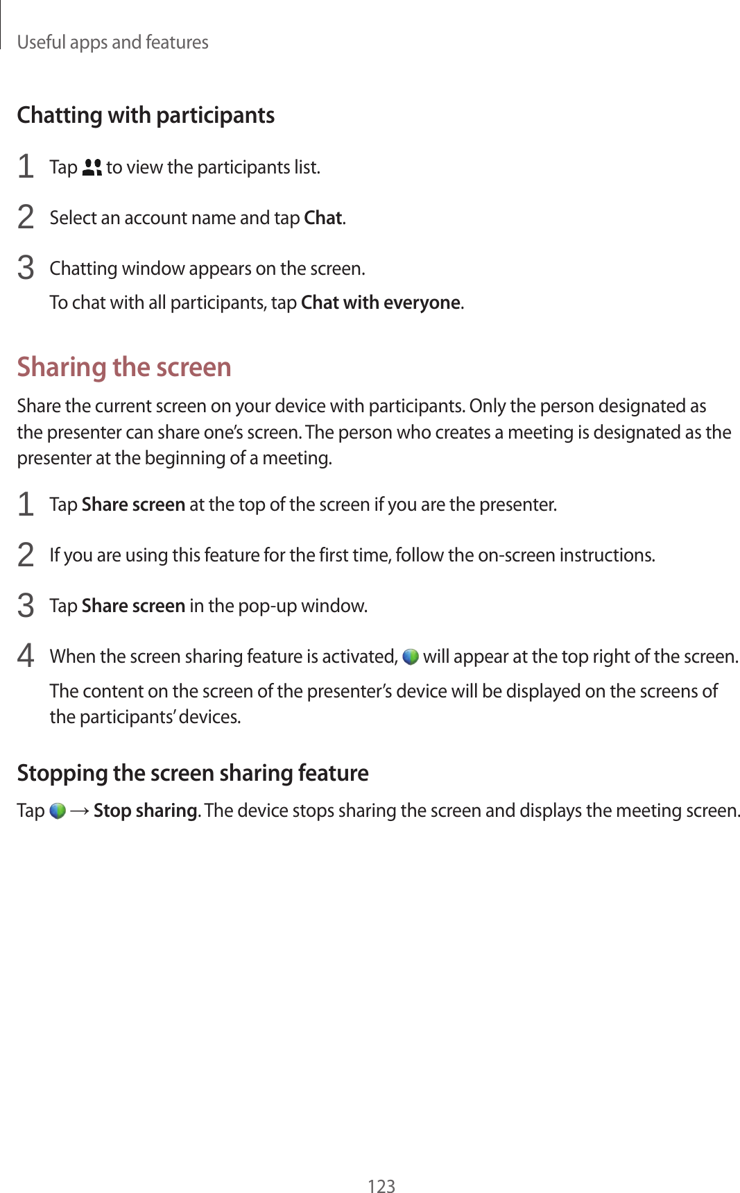 Useful apps and features123Chatting with participants1 Tap to view the participants list.2 Select an account name and tap Chat.3 Chatting window appears on the screen.To chat with all participants, tap Chat with everyone.Sharing the screenShare the current screen on your device with participants. Only the person designated as the presenter can share one’s screen. The person who creates a meeting is designated as the presenter at the beginning of a meeting.1 Tap Share screen at the top of the screen if you are the presenter.2 If you are using this feature for the first time, follow the on-screen instructions.3 Tap Share screen in the pop-up window.4 When the screen sharing feature is activated, will appear at the top right of the screen.The content on the screen of the presenter’s device will be displayed on the screens of the participants’ devices.Stopping the screen sharing featureTap → Stop sharing. The device stops sharing the screen and displays the meeting screen.