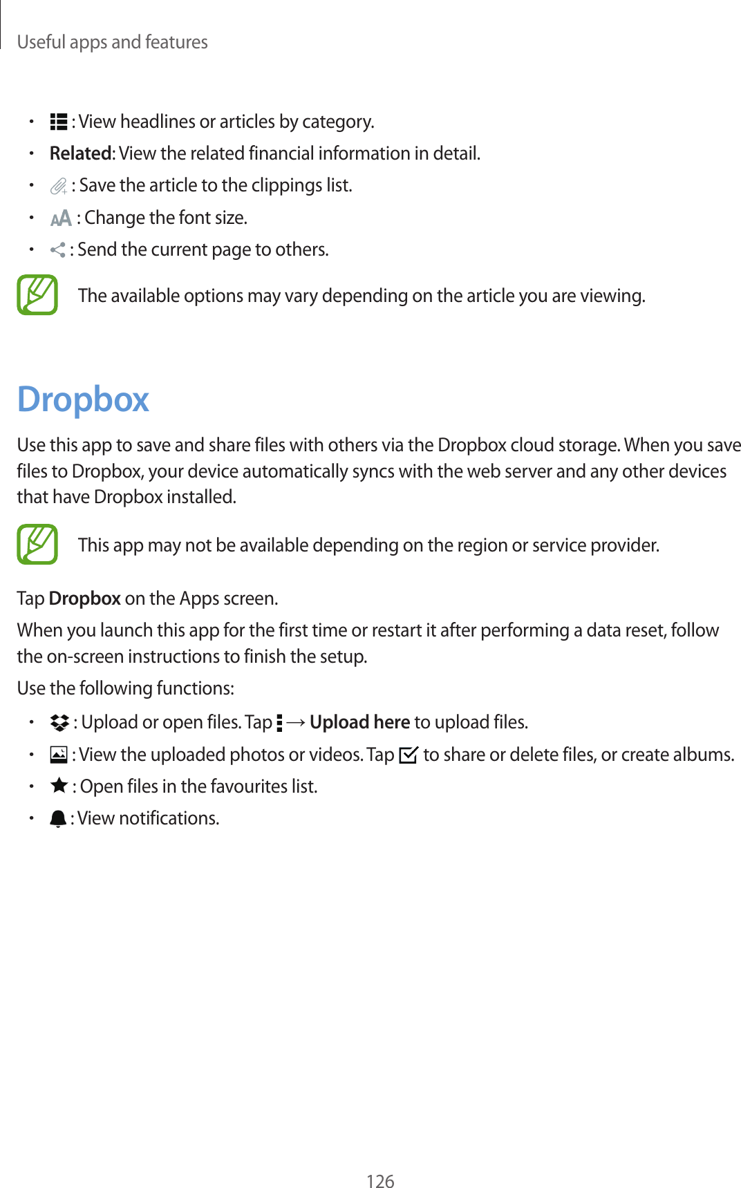 Useful apps and features126• : View headlines or articles by category.•Related: View the related financial information in detail.• : Save the article to the clippings list.• : Change the font size.• : Send the current page to others.The available options may vary depending on the article you are viewing.DropboxUse this app to save and share files with others via the Dropbox cloud storage. When you save files to Dropbox, your device automatically syncs with the web server and any other devices that have Dropbox installed.This app may not be available depending on the region or service provider.Tap Dropbox on the Apps screen.When you launch this app for the first time or restart it after performing a data reset, follow the on-screen instructions to finish the setup.Use the following functions:• : Upload or open files. Tap → Upload here to upload files.• : View the uploaded photos or videos. Tap to share or delete files, or create albums.• : Open files in the favourites list.• : View notifications.