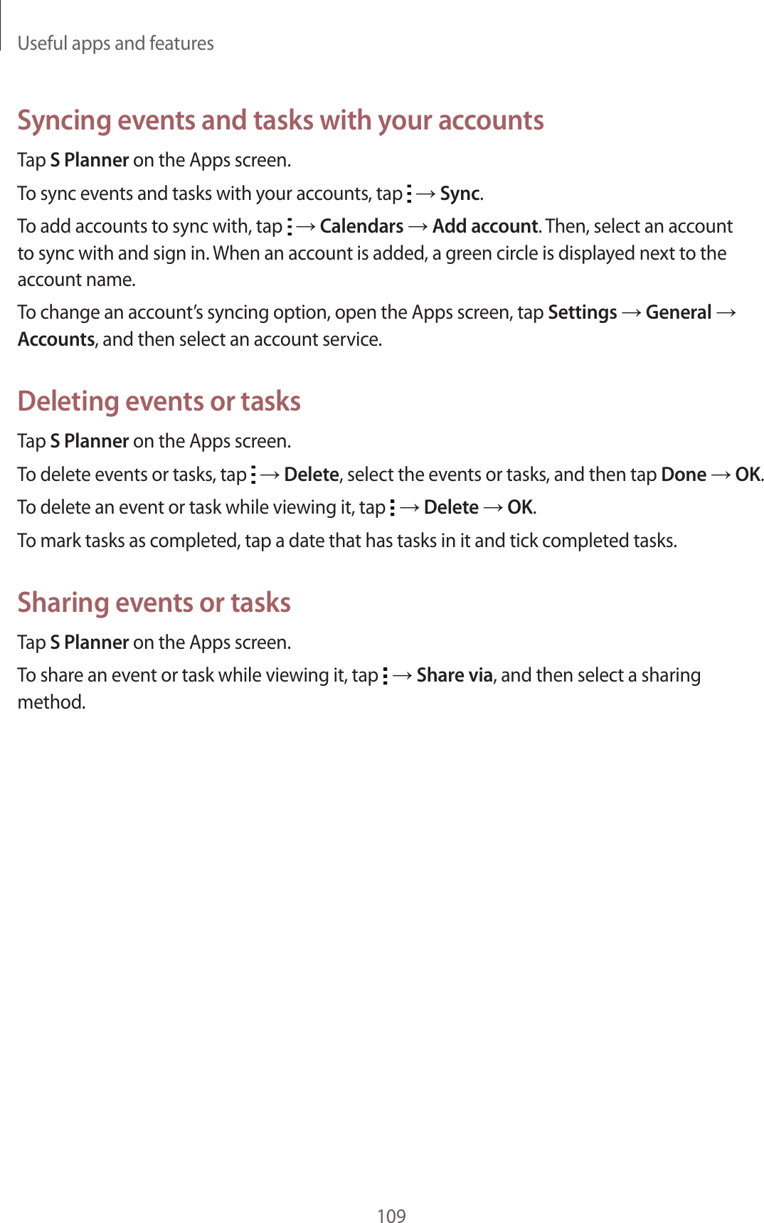Useful apps and features109Syncing events and tasks with your accountsTap S Planner on the Apps screen.To sync events and tasks with your accounts, tap → Sync.To add accounts to sync with, tap → Calendars → Add account. Then, select an account to sync with and sign in. When an account is added, a green circle is displayed next to the account name.To change an account’s syncing option, open the Apps screen, tap Settings → General → Accounts, and then select an account service.Deleting events or tasksTap S Planner on the Apps screen.To delete events or tasks, tap → Delete, select the events or tasks, and then tap Done → OK.To delete an event or task while viewing it, tap → Delete → OK.To mark tasks as completed, tap a date that has tasks in it and tick completed tasks.Sharing events or tasksTap S Planner on the Apps screen.To share an event or task while viewing it, tap → Share via, and then select a sharing method.