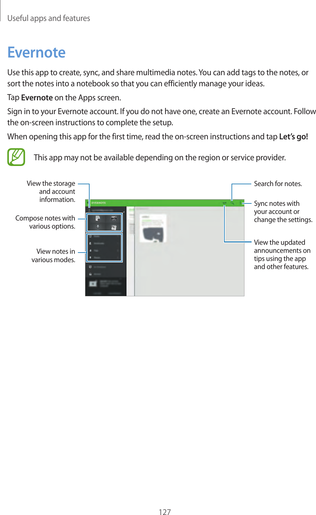 Useful apps and features127EvernoteUse this app to create, sync, and share multimedia notes. You can add tags to the notes, or sort the notes into a notebook so that you can efficiently manage your ideas.Tap Evernote on the Apps screen.Sign in to your Evernote account. If you do not have one, create an Evernote account. Follow the on-screen instructions to complete the setup.When opening this app for the first time, read the on-screen instructions and tap Let’s go!This app may not be available depending on the region or service provider.Sync notes with your account or change the settings.View the storage and account information.Search for notes.View the updated announcements on tips using the app and other features.Compose notes with various options.View notes in various modes.