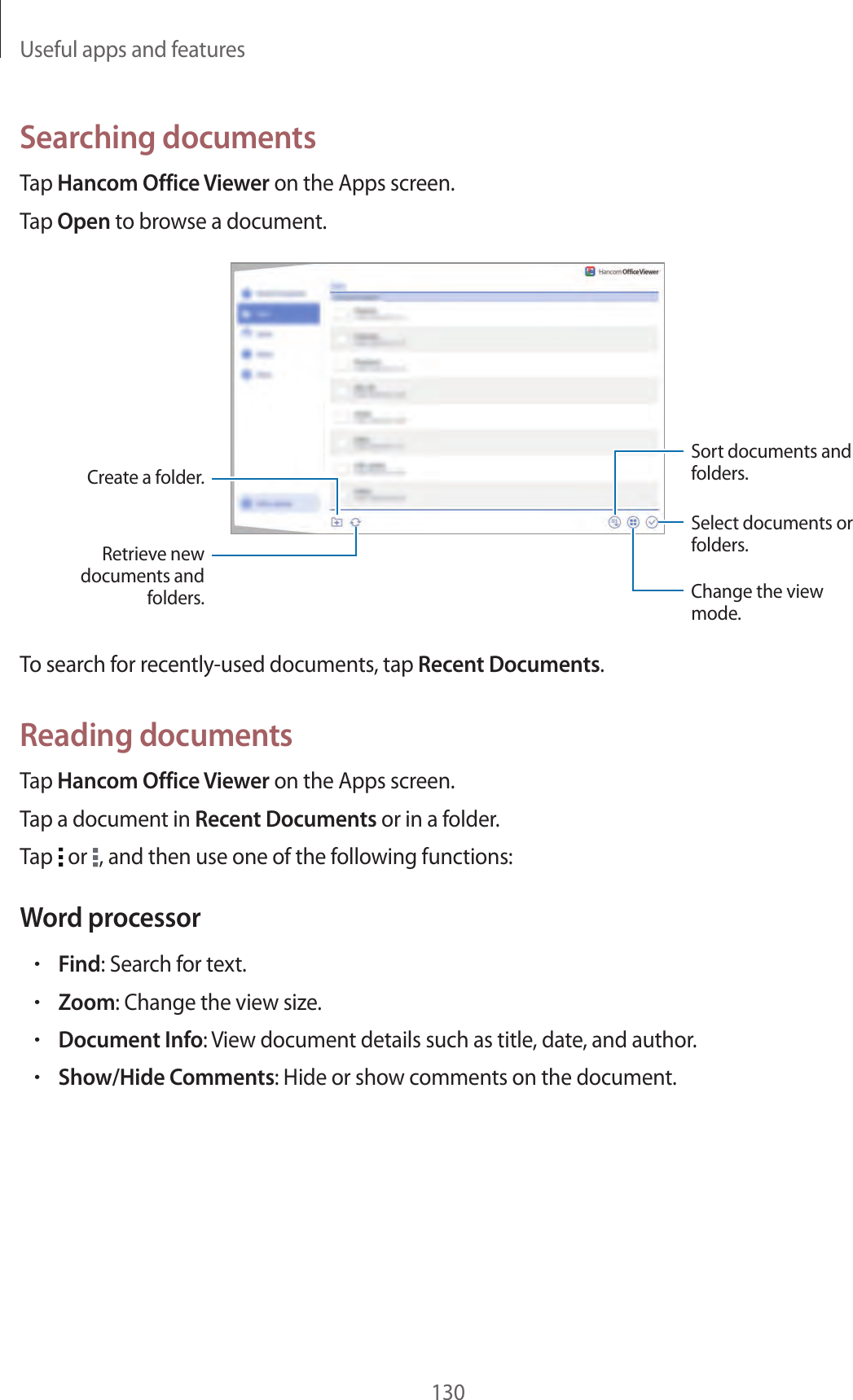 Useful apps and features130Searching documentsTap Hancom Office Viewer on the Apps screen.Tap Open to browse a document.Select documents or folders.Retrieve new documents and folders.Create a folder.Change the view mode.Sort documents and folders.To search for recently-used documents, tap Recent Documents.Reading documentsTap Hancom Office Viewer on the Apps screen.Tap a document in Recent Documents or in a folder.Tap or , and then use one of the following functions:Word processor•Find: Search for text.•Zoom: Change the view size.•Document Info: View document details such as title, date, and author.•Show/Hide Comments: Hide or show comments on the document.