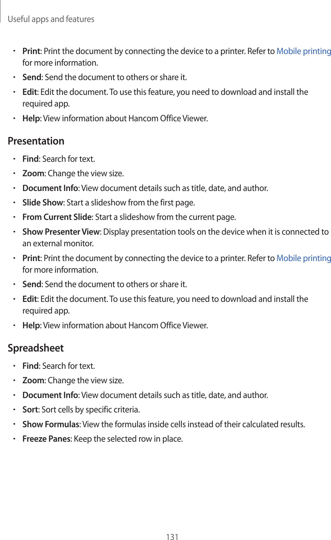 Useful apps and features131•Print: Print the document by connecting the device to a printer. Refer to Mobile printing for more information.•Send: Send the document to others or share it.•Edit: Edit the document. To use this feature, you need to download and install the required app.•Help: View information about Hancom Office Viewer.Presentation•Find: Search for text.•Zoom: Change the view size.•Document Info: View document details such as title, date, and author.•Slide Show: Start a slideshow from the first page.•From Current Slide: Start a slideshow from the current page.•Show Presenter View: Display presentation tools on the device when it is connected to an external monitor.•Print: Print the document by connecting the device to a printer. Refer to Mobile printing for more information.•Send: Send the document to others or share it.•Edit: Edit the document. To use this feature, you need to download and install the required app.•Help: View information about Hancom Office Viewer.Spreadsheet•Find: Search for text.•Zoom: Change the view size.•Document Info: View document details such as title, date, and author.•Sort: Sort cells by specific criteria.•Show Formulas: View the formulas inside cells instead of their calculated results.•Freeze Panes: Keep the selected row in place.