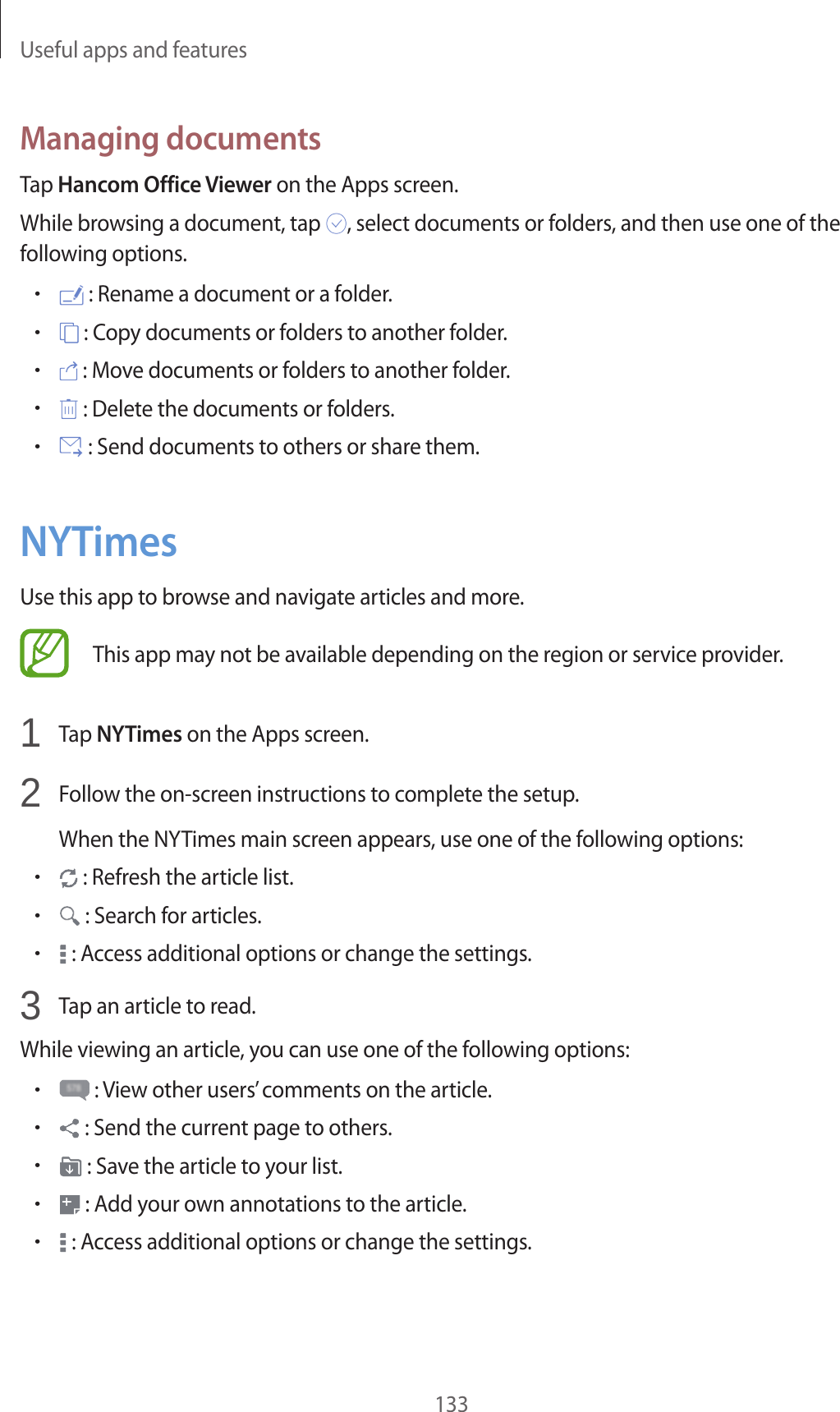 Useful apps and features133Managing documentsTap Hancom Office Viewer on the Apps screen.While browsing a document, tap , select documents or folders, and then use one of the following options.• : Rename a document or a folder.• : Copy documents or folders to another folder.• : Move documents or folders to another folder.• : Delete the documents or folders.• : Send documents to others or share them.NYTimesUse this app to browse and navigate articles and more.This app may not be available depending on the region or service provider.1 Tap NYTimes on the Apps screen.2 Follow the on-screen instructions to complete the setup.When the NYTimes main screen appears, use one of the following options:• : Refresh the article list.• : Search for articles.• : Access additional options or change the settings.3 Tap an article to read.While viewing an article, you can use one of the following options:• : View other users’ comments on the article.• : Send the current page to others.• : Save the article to your list.• : Add your own annotations to the article.• : Access additional options or change the settings.