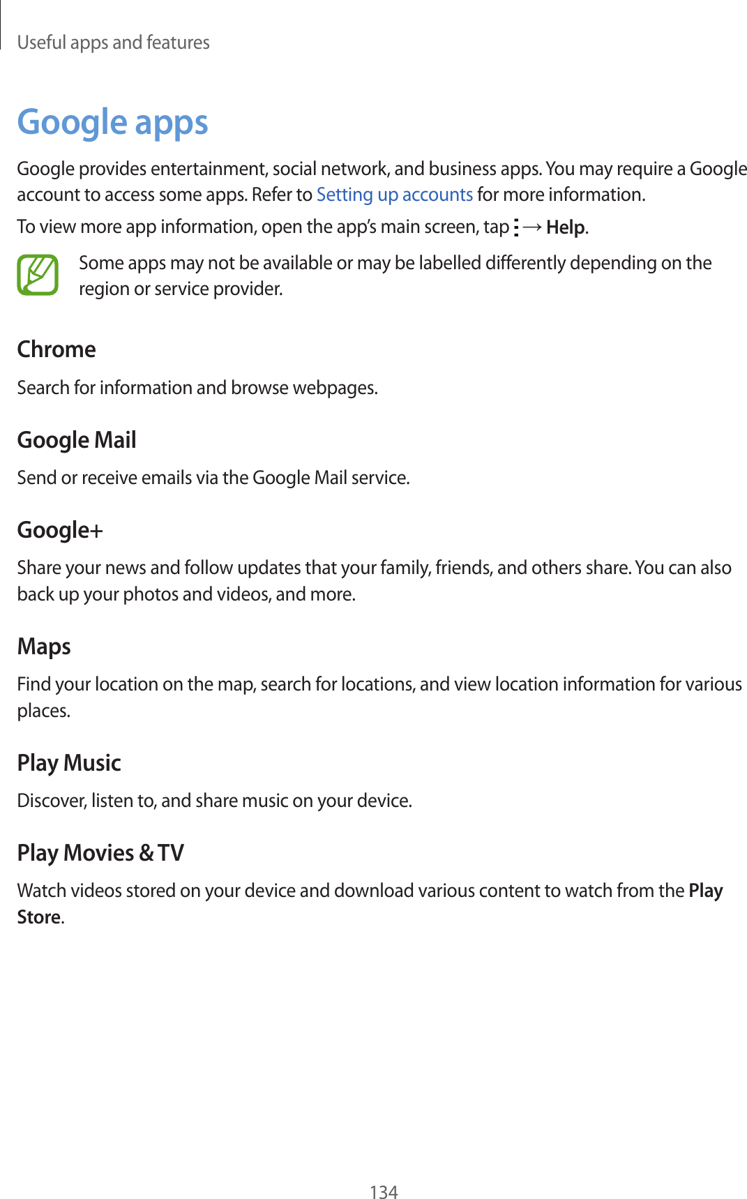 Useful apps and features134Google appsGoogle provides entertainment, social network, and business apps. You may require a Google account to access some apps. Refer to Setting up accounts for more information.To view more app information, open the app’s main screen, tap → Help.Some apps may not be available or may be labelled differently depending on the region or service provider.ChromeSearch for information and browse webpages.Google MailSend or receive emails via the Google Mail service.Google+Share your news and follow updates that your family, friends, and others share. You can also back up your photos and videos, and more.MapsFind your location on the map, search for locations, and view location information for various places.Play MusicDiscover, listen to, and share music on your device.Play Movies & TVWatch videos stored on your device and download various content to watch from the Play Store.