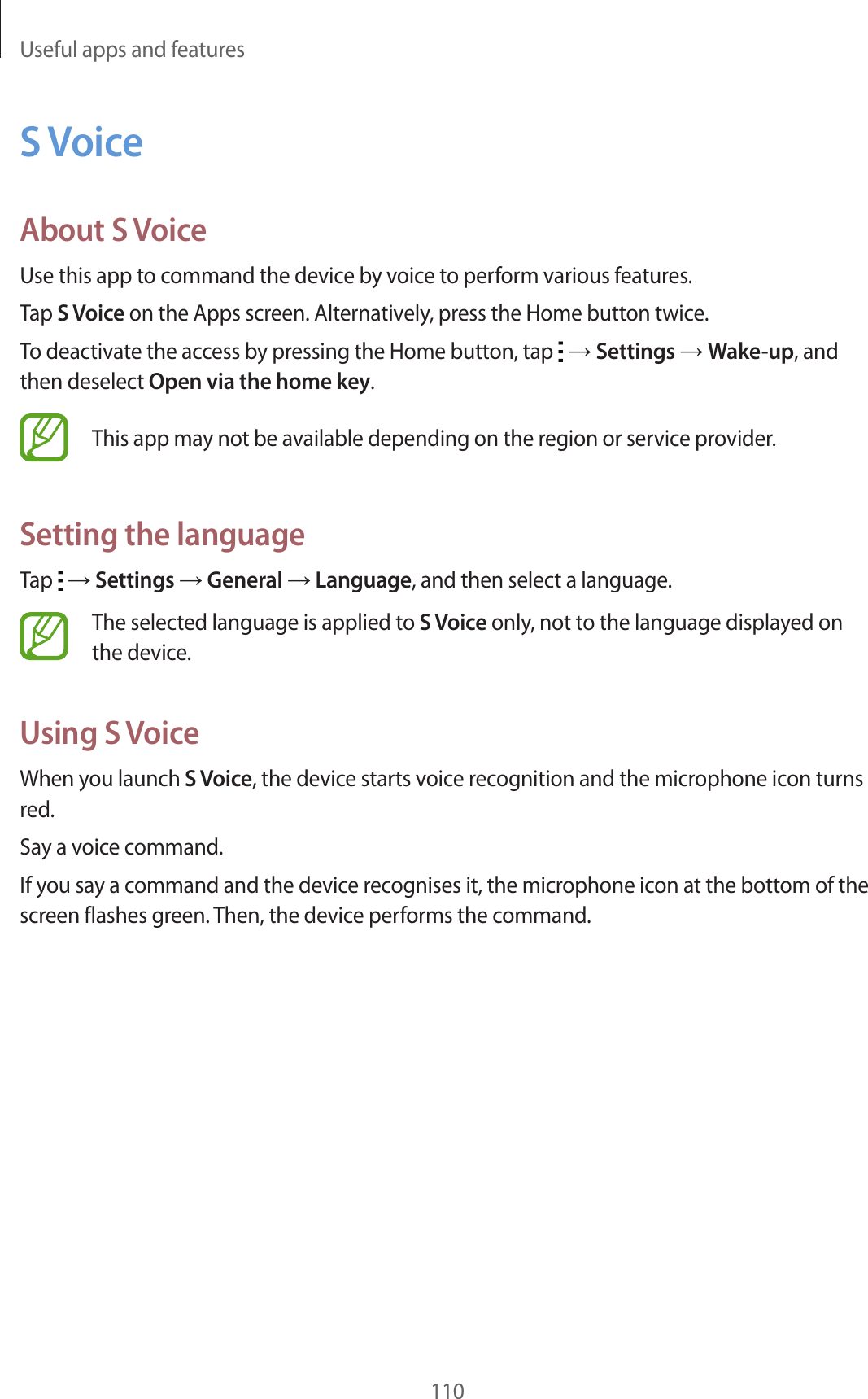Useful apps and features110S VoiceAbout S VoiceUse this app to command the device by voice to perform various features.Tap S Voice on the Apps screen. Alternatively, press the Home button twice.To deactivate the access by pressing the Home button, tap → Settings → Wake-up, and then deselect Open via the home key.This app may not be available depending on the region or service provider.Setting the languageTap → Settings → General → Language, and then select a language.The selected language is applied to S Voice only, not to the language displayed on the device.Using S VoiceWhen you launch S Voice, the device starts voice recognition and the microphone icon turns red.Say a voice command.If you say a command and the device recognises it, the microphone icon at the bottom of the screen flashes green. Then, the device performs the command.