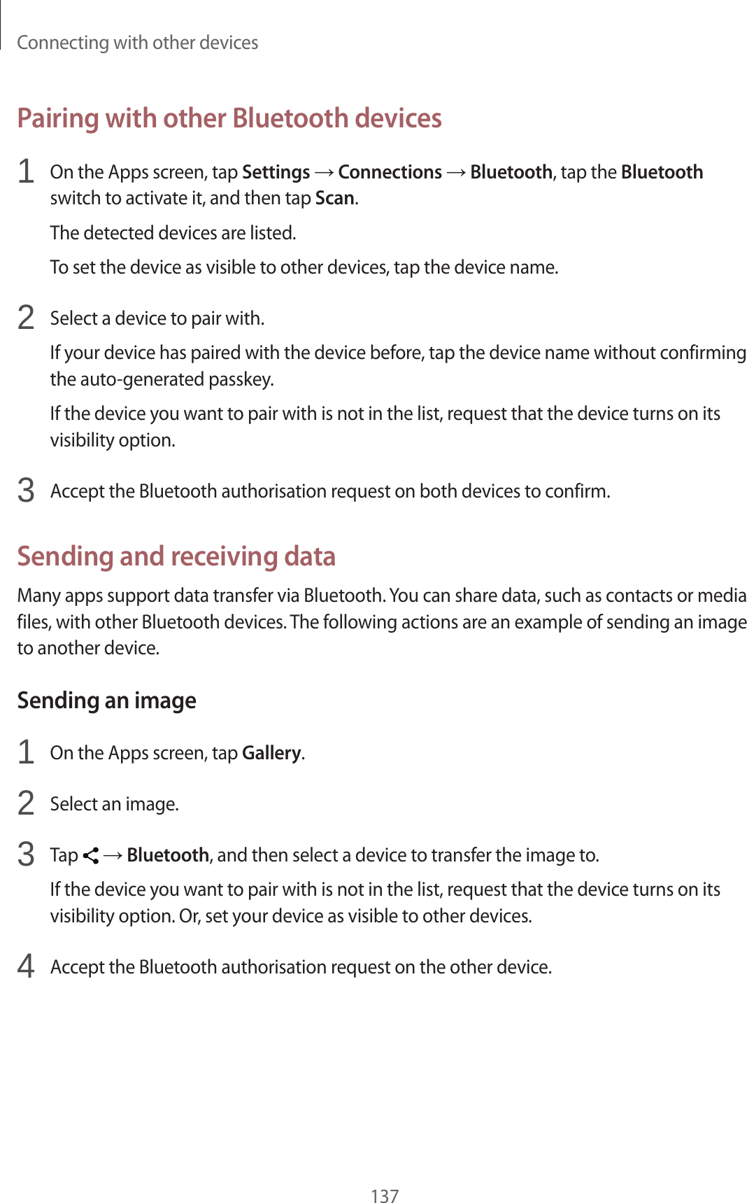 Connecting with other devices137Pairing with other Bluetooth devices1 On the Apps screen, tap Settings → Connections → Bluetooth, tap the Bluetooth switch to activate it, and then tap Scan.The detected devices are listed.To set the device as visible to other devices, tap the device name.2 Select a device to pair with.If your device has paired with the device before, tap the device name without confirming the auto-generated passkey.If the device you want to pair with is not in the list, request that the device turns on its visibility option.3 Accept the Bluetooth authorisation request on both devices to confirm.Sending and receiving dataMany apps support data transfer via Bluetooth. You can share data, such as contacts or media files, with other Bluetooth devices. The following actions are an example of sending an image to another device.Sending an image1 On the Apps screen, tap Gallery.2 Select an image.3 Tap → Bluetooth, and then select a device to transfer the image to.If the device you want to pair with is not in the list, request that the device turns on its visibility option. Or, set your device as visible to other devices.4 Accept the Bluetooth authorisation request on the other device.