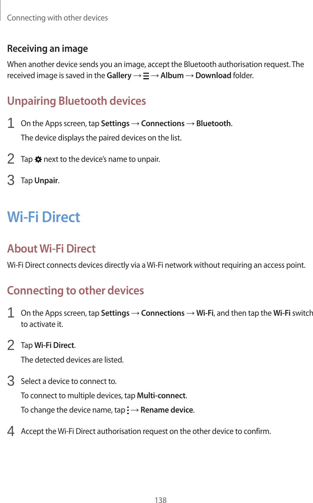 Connecting with other devices138Receiving an imageWhen another device sends you an image, accept the Bluetooth authorisation request. The received image is saved in the Gallery → → Album → Download folder.Unpairing Bluetooth devices1 On the Apps screen, tap Settings → Connections → Bluetooth.The device displays the paired devices on the list.2 Tap next to the device’s name to unpair.3 Tap Unpair.Wi-Fi DirectAbout Wi-Fi DirectWi-Fi Direct connects devices directly via a Wi-Fi network without requiring an access point.Connecting to other devices1 On the Apps screen, tap Settings → Connections → Wi-Fi, and then tap the Wi-Fi switch to activate it.2 Tap Wi-Fi Direct.The detected devices are listed.3 Select a device to connect to.To connect to multiple devices, tap Multi-connect.To change the device name, tap → Rename device.4 Accept the Wi-Fi Direct authorisation request on the other device to confirm.